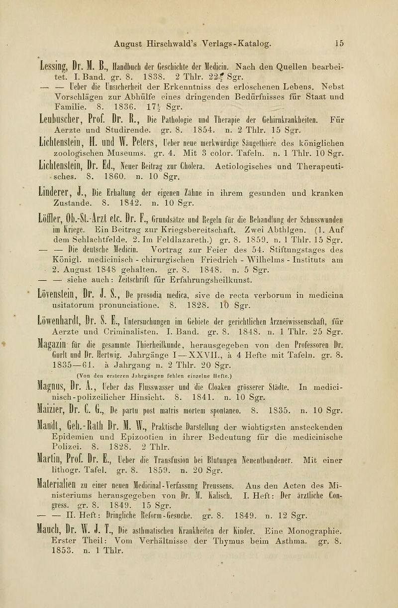 Lessing, Dl. M. B., Handbuch der Geschichte der Medicin. Nach den Quellen bearbei- tet. I.Band, gr. 8. 1S38. 2 Thlr. 22f Sgr. — — lieber die Unsicherheit der Erkenntniss des erloschenen Lebens. Nebst Vorschlägen zur Abhülfe eines dringenden Bedürfnisses für Staat und Familie. 8. 1836. 17% Sgr. Leulnisclier, Prof. Dr. R., Die Pathologie und Therapie der Gehirnkrankheiten. Für Aerzte und Studirende. gr. 8. 1854. n. 2 Thlr. 15 Sgr. Liclltensleill, H. und W. PelerS, lieber neue merkwürdige Säugelhier'e des königlichen zoologischen Museums, gr. 4. Mit 3 color. Tafeln, n. 1 Thlr. 10 Sgr. Lichlenstein, Dr. Ed., Neuer Beitrag zur Cholera. Aetiologisches und Therapeuti- sches. 8. 1860. n. 10 Sgr. Linderer, J., Die Erhaltung der eigenen Zähne in ihrem gesunden und kranken Zustande. 8. 1842. n. 10 Sgr. Löffler, 0b.-$t.4rzt etc. Dr. F., Grundsätze und Regeln für die Behandlung der Schusswunden im Kriege. Ein Beitrag zur Kriegsbereitschaft. Zwei Abthlgen. (1. Auf dem Sehlaehtfelde. 2. Im Feldlazareth.) gr. 8. 1859. n. 1 Thlr. 15 Sgr. — — Die deutsche Medicin. Vortrag zur Feier des 54. Stiftungstages des Königl. medicinisch - chirurgischen Friedrich - Wilhelms - Instituts am 2. August 1848 gehalten, gr. 8. 1848. n. 5 Sgr. — — siehe auch: Zeitschrift für Erfahrungsheilkunst. Lövenstein, Dl'. J. N., De prosodia medica, sive de recta verborum in medicina usitatorum pronunciatione. 8. 1828. 10 Sgr. Löwenhardt, Dr. o. £., Untersuchungen im Gebiete der gerichtlichen Arzneiwissenschaft, für Aerzte und Criminalisten. I. Band. gr. 8. 1848. n. 1 Thlr. 25 Sgr. Magazin für die gesammte Thierheilkunde, herausgegeben von den Professoren Dr. Gurlt und Dr. Herhvig. Jahrgänge I —XXVII., a 4 Hefte mit Tafeln, gr. 8. 1835—61. ä Jahrgang n. 2 Thlr. 20 Sgr. (Von den ersteren Jahrgängen fehlen einzelne Hefte.) Magnus, Dr. Ä., Ueber das Flusswasser und die Cloaken grösserer Städte. In medici- nisch-polizeilicher Hinsicht. 8. 1841. n. 10 Sgr. MaiZier, Dr. L «., De partu post matris mortem spontaneo. 8. 1835. n. 10 Sgr, Man'dl, Geh.-Ralh Dr. M. W., Praktische Darstellung der wichtigsten ansteckenden Epidemien und Epizootien in ihrer Bedeutung für die medicinische Polizei. 8. 1828. 2 Thlr. Marlin, Prot. Dr. E., Ueber die Transfusion bei Blutungen Neuentbundener. Mit einer lithogr. Tafel, gr. 8. 1859. n. 20 Sgr. Materialien zu einer neuen Medicinal-Verfassung Preussens. Aus den Acten des Mi- nisteriums herausgegeben von Dr. M. Kaiisch. I. Heft: Der ärztliche Con- gress. gr. 8. 1849. 15 Sgr. — — H. Heft: Dringliche Reform-Gesuche, gr. 8. 1849. n. 12 Sgr. MaUCU, Dr. \\. J. 1., Die asthmatischen Krankheilen der Kinder. Eine Monographie. Erster Theil: Vom Verhältnisse der Thymus beim Asthma, gr. 8. 1853. n. 1 Thlr.