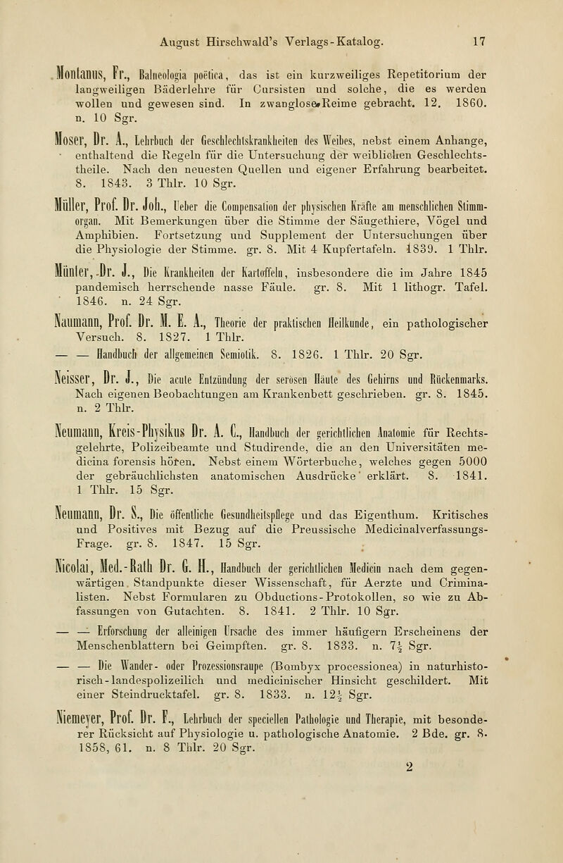 MonLlMlS, Fl'., Balneölogia poetica, das ist ein kurzweiliges Repetitorium der langweiligen Bäderlehre für Cursisten und solche, die es werden wollen und gewesen sind. In zwaDglose#Reime gebracht. 12. 1860. n. 10 Sgr. Moser, Dr. A., Lehrbuch der Geschlechtskrankheiten des Weibes, nebst einem Anhange, enthaltend die Regeln für die Untersuchung der weiblichen Geschlechts- theile. Nach den neuesten Quellen und eigener Erfahrung bearbeitet. 8. 1843. 3 Thlr. 10 Sgr. Müller, Prof. Dr. Joll., Ueber die Compensation der physischen Kräfte am menschlichen Stimm- organ. Mit Bemerkungen über die Stimme der Säugethiere, Vögel und Amphibien. Fortsetzung und Supplement der Untersuchungen über die Physiologie der Stimme, gr. 8. Mit 4 Kupfertafeln. 1839. 1 Thlr. Mülller, -Dr. J., Die Krankheiten der Kartoffeln, insbesondere die im Jahre 1845 pandemisch herrschende nasse Faule. gr. 8. Mit 1 lithogr. Tafel.  1846. n. 24 Sgr. Naumann, Prof. Dr. M. E. A., Theorie der praktischen Heilkunde, ein pathologischer Versuch. 8. 1827. 1 Thlr. Handbuch der allgemeinen Semiolik. 8. 1826. 1 Thlr. 20 Sgr. NeiSSer, Dr. J., Die acute Entzündung der serösen Häute des Gehirns und Rückenmarks. Nach eigenen Beobachtungen am Krankenbett geschrieben, gr. 8. 1845. n. 2 Thlr. Neumann, Kreis-PliysikuS Dr. A. C, Handbuch der gerichtlichen Anatomie für Rechts- gelehrte, Polizeibeamte und Studirende, die an den Universitäten me- dicina forensis hören. Nebst einem Wörterbuche, welches gegen 5000 der gebräuchlichsten anatomischen Ausdrücke' erklärt. 8. 1841. 1 Thlr. 15 Sgr. rWimann, Dr. N., Die öffentliche Gesundheitspflege und das Eigenthum. Kritisches und Positives mit Bezug auf die Preussische Medicinalverfassungs- Frage. gr. 8. 1847. 15 Sgr. Nicolai, Med.-Ralll Dr. G. H., Handbuch der gerichtlichen Medicin nach dem gegen- wärtigen. Standpunkte dieser Wissenschaft, für Aerzte und Crimina- listen. Nebst Formularen zu Obductions- Protokollen, so wie zu Ab- fassungen von Gutachten. 8. 1841. 2 Thlr. 10 Sgr. — — Erforschung der alleinigen Ursache des immer häufigem Erscheinens der Menschenblattern bei Geimpften, gr. 8. 1833. n. 7-| Sgr. — — Die Wander- oder Prozessionsraupe (Bombyx processionea) in naturhisto- risch-landespolizeilich und medicinischer Hinsicht geschildert. Mit einer Steindrucktafel, gr. 8. 1833. n. 12% Sgr. Niemeyer, Prof. Dr. F., Lehrbuch der speciellen Pathologie und Therapie, mit besonde- rer Rücksicht auf Physiologie u. pathologische Anatomie. 2 Bde. gr. 8. 1858, 61. n. 8 Thlr. 20 Sgr. 2