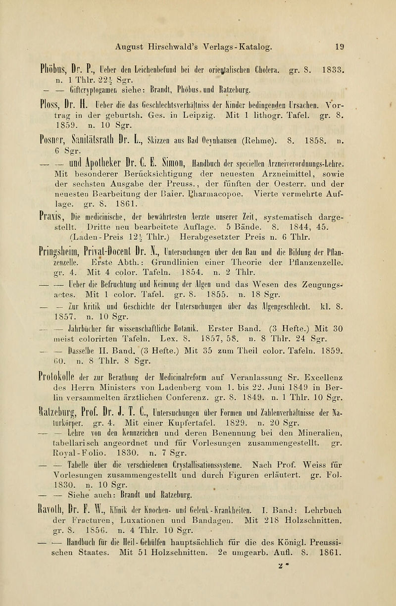 PlliibllS, Dr. P., Ueber den Leichenbefund bei der orientalischen Cholera, gr. 3. 1833. n. 1 Thlr. -22% Sgr. — — Giftcryptogame.il siehe: Brandt, Phöbus.und Ratzeburg. PlosS, Dr. H. Ueber die das Geschlechtsverhällniss der Kinder bedingenden Ursachen. Vor- trag in der geburtsh. Ges. in Leipzig. Mit 1 lithogr. Tafel, gr. 8. 1859. n. 10 Sgr. Posner, Sanitätsrath Dr. L, Skizzen aus Bad Oeynhausen (Rehme). 8. 1858. n. 6 Sgr. lind Apotheker Dr. C. E. Simon, Handbuch der specialen Arzneiverordnungs-Lehre. Mit besonderer Berücksichtigung der neuesten Arzneimittel, sowie der sechsten Ausgabe der Preuss., der fünften der Oesterr. und der neuesten Bearbeitung der Baier. PJiarmacopoe. Vierte vermehrte Auf- lage, gr. 8. 1861. Pl'ilXIS, Die medicinische, der bewährtesten Aerzte unserer Zeit, systematisch darge- stellt. Dritte neu bearbeitete Auflage. 5 Bände. 8. 1844, 45. (Laden-Preis 12£ Thlr.) Herabgesetzter Preis n. 6 Thlr. Pringsheim, Privat-Docent Dr. N., Untersuchungen über den Bau und die Bildung der Pflan- zenzelle. Erste Abth.: Grundlinien einer Theorie der Pflanzenzelle, gr. 4. Mit 4 color. Tafeln. 1854. n. 2 Thlr. Ueber die Befruchtung und Keimung der Algen und das Wesen des Zeugungs- aetes. Mit 1 color. Tafel, gr. 8. 1855. n. 18 Sgr. — — Zur Kritik und Geschichte der Untersuchungen über das Algengeschlecht. kl. 8. 1857. n. 10 Sgr. — — Jahrbücher für wissenschaftliche Botanik. Erster Band. (3 Hefte.) Mit 30 meist colorirten Tafeln. Lex. 8. 1857, 58. n. 8 Thlr. 24 Sgr. Dasselbe II. Band. (3 Hefte.) Mit 35 zum Theil color. Tafeln. 1859. 60. n. 8 Thlr. 3 Sgr. Protokolle der zur Berathung der Medicinalreforni auf Veranlassung Sr. Excellenz des Herrn Ministers von Ladenberg vom 1. bis 22. Juni 1849 in Ber- lin versammelten ärztlichen Conferenz. gr. 8. 1849. n. 1 Thlr. 10 Sgr. Ralzeblirg, Prol. Dr. J. 1. L, Untersuchungen über Formen und Zahlenverhällnisse der Ra- lurkörper. gr. 4. Mit einer Kupfertafel. 1829. n. 20 Sgr. — — Lehre von den Kennzeichen und deren Benennung bei den Mineralien, tabellarisch angeordnet und für Vorlesungen zusammengestellt. gr. Royal-Folio. 1830. n. 7 Sgr. — — Tabelle über die verschiedenen Cryslallisalionssysteme. Nach Prof. Weiss für Vorlesungen zusammengestellt und durch Figuren erläutert, gr. FoJ- 1830. n. 10 Sgr. — — Siehe auch: Brandt und Ratzeburg. Ravolll, Dr. F. W., Klinik der Knochen- und Gelenk-Krankheilen. I. Band: Lehrbuch der Fracturen, Luxationen und Bandagen. Mit 218 Holzschnitten, gr. S. 1856. n. 4 Thlr. 10 Sgr. — •— Handbuch für die Heil-Gehülfen hauptsächlich für die des Königl. Preussi- schen Staates. Mit 51 Holzschnitten. 2e umgearb. Aufl. 8. 1861. 2 *