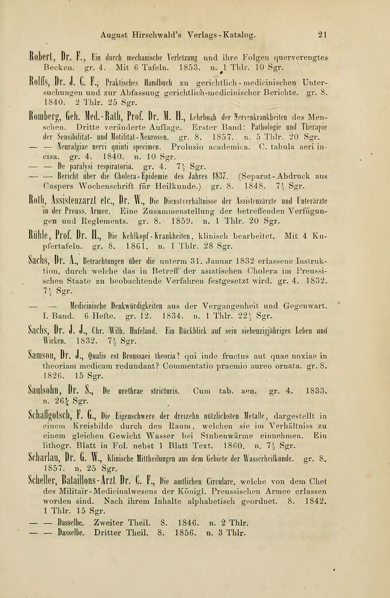 Robert, Dr. f., Ein durch mechanische Verletzung und ihre Folgen querverengtes Becken, gr. 4. Mit 6 Tafeln. 1853. n. 1 Thlr. 10 Sgr. KOllis, Dr. J. I. K, Praktisches Handbuch zu gerichtlich - medicinisehen Unter- suchungen und zur Abfassung gerichtlich-medicinischer Berichte, gr. 8. 1840. 2 Thlr. 25 Sgr. Romberg, Geh. Med.-Ralh, Prof. Dr. M. H., Lehrbub der Nervenkrankheiten des Men- schen. Dritte veränderte Auflage. Erster Band: Pathologie und Therapie der Sensibilität- und Motilität-Neurosen, gr. 8. 1857. n. 5 Thlr. 20 Sgr. — — IVeuralgiae nervi quinti specialen. Prolusio academica. C. tabula aeri in- cisa. gr. 4. 1840. n. 10 Sgr. — — De pafalysi respiratoria. gr. 4. 1\ Sgr. Bericht über die Cholera-Epidemie des Jahres 1837. (Separat-Abdruck aus Caspers Wochenschrift für Heilkunde.) gr. 8. 1848. 1\ Sgr. Rollt, Assislenzarzt etc., Dr. W., Die Dienstverhältnisse der Assistenzärzte und Unterärzte in der Preuss. Armee. Eine Zusammenstellung der betreffenden Verfügun- gen und Reglements, gr. 8. 1859. n. 1 Thlr. 20 Sgr. Rüttle, Prof. Dl'. H., Die Kehlkopf-Krankheiten, klinisch bearbeitet. Mit 4 Ku- pfertafeln, gr. 8. 1861. n. 1 Thlr. 28 Sgr. NacIlS, Dr. A., Betrachtungen über die unterm 31. Januar 1832 erlassene Instruk- tion, durch welche das in Betreff der asiatischen Cholera im Preussi- schen Staate zu beobachtende Verfahren festgesetzt wird. gr. 4. 1832. 7| Sgr. — — Medicinische Denkwürdigkeiten aus der Vergangenheit und Gegenwart. I. Band. 6 Hefte, gr. 12. 1834. n. 1 Thlr. 22| Sgr. Sachs, Dr. J. J., Chr. Wilh. Hufeland. Ein Rückblick auf sein siebenzigjähriges Leben und Wirken. 1832. 7^ Sgr. SatllSOn, Dr. «., Qualis est Broussaei theoria? qui inde fruetus aut quae noxiae in theoriam medicam redundant? Commentatio praemio aureo ornata. gr. 8. 1826. 15 Sgr. SaulsollD, Dr. S., De urethrae stricturis. Cum tab. aen. gr. 4. 1833. n. 26£ Sgr. Schaü^otsch, r. (r., Die Eigenschwere der dreizehn nützlichsten Metalle, dargestellt in einem Kreisbilde durch den Raum, welchen sie im Verhältniss zu einem gleichen Gewicht Wasser bei Stubenwärme einnehmen. Ein lithogr. Blatt in Fol. nebst 1 Blatt Text. 1860. n. 7| Sgr. Scharlall, Dr. (i. VI., Klinische Mitteilungen aus dem Gebiete der Wasserheilkunde. gr. 8. 1857. n. 25 Sgr. Scheller, Bataillons-Arzt Dr. C. F., Die amtlichen Circulare, welche von dem Chef des Militair-Medicinalwesens der Königl. Preussischen Armee erlassen worden sind. Nach ihrem Inhalte alphabetisch geordnet. 8. 1842. 1 Thlr. 15 Sgr. Dasselbe. Zweiter Theil. 8. 1846. n. 2 Thlr. Dasselbe. Dritter Theil. 8. 1856. n. 3 Thlr.