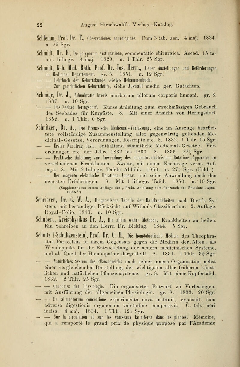 Schlemm, Prof. Dl'. F., Observationes neuvologicae. Cum 3 tab. aen. 4 maj. 1834. n. 25 Sgr. Schmidt, Dl'. E., De polyporura eistifpatione, commentatio chirurgica. Acced. 15 ta- bul. lithogr. 4 maj. 1829. n. 1 Thlr. 25 Sgr. Schmidt, Geh. Med.-Ratll, Prof. Dr. Jos. Herrn., Ueber Anstellungen und Beförderungen im Medicinal - Departement, gr. 8. 1851. n. 12 Sgr. — — Lehrbuch der dehurlskunde, siehe Hebanioienbuch. — — Zur gerichtlichen Geburtshülfe, siehe Auswahl medic. ger. Gutachten. Schllllge, Dr. J., Adumbratio brevis morborum pilorum corporis humani. gr. 8. 1837. n. 10 Sgr. — — Das Seebad Heringsdorf. Kurze Anleitung zum zweckmässigen Gebrauch des Seebades für Kurgäste. 8. Mit einer Ansicht von Heringsdorf. 1852. n. 1 Thlr. 6 Sgr. Schnitzer, Dr. A., Die Preussische Medicinal-Verfassung, eine im Auszuge bearbei- tete vollständige Zusammenstellung aller gegenwärtig geltenden Me- dicinal-Gesetze, Verordnungen, Rescripte etc. 8. 1832. 1 Thlr. 15 Sgr. — — Erster Nachtrag dazu, enthaltend sämmtliche Medicinal-Gesetze, Ver- ordnungen etc.' der Jahre 1832 bis 1836. 8. 1836. 22% Sgr. — — Praktische Anleitung zur Anwendung des magneto-elektrischen Rotations-Apparates in verschiedenen Krankheiten. Zweite, mit einem Nachtrage verm. Auf- lage. 8. Mit 2 lithogr. Tafeln Abbild. 1850. n. 27^ Sgr. (Fehlt.) — — Der magneto-elektrische Rotations-Apparat und seine Anwendung nach den neuesten Erfahrungen. S. Mit 1 lithogr. Tafel. 1850. n.'lO Sgr. (Supplement zur ersten Auflage der ,, Prakt. Anleitung zum Gebrauch des Rotations - Appa- rates. ) Sdiriever, Dr. C. Ulf. A., Diagnostische Tabelle der Hautkrankheiten nach Biett's Sy- stem, mit beständiger Rücksicht auf Willan's Classification. 2. Auflage. Royal-Folio. 1843. n. 10 Sgr. Schubert, KreisphysiktlS Dr. A., Die allein wahre Methode, Krankheiten zu heilen. Ein Schreiben an den Herrn Dr. Bicking. 1844. 5 Sgr. Schultz (-Scllllltzenstein), Prof. Dr. C. H., Die honiöobiotische Mediän des Theophra- stus Paracelsus in ihrem Gegensatz gegen die Medicin der.Alten, als Wendepunkt für die Entwickelung der neuern medicinischen Systeme, und als Quell der Homöopathie dargestellt. 8. 1831. 1 Thlr. o\ Sgr. — — Natürliches System des Pflanzenreichs nach seiner innern Organisation nebst einer vergleichenden Darstellung der wichtigsten aller früheren künst- lichen und natürlichen Pflanzensysteme. gr. 8. Mit einer Kupfertafel. 1832. 2 Thlr. 25 Sgr. •— ■— Grundriss der Physiologie. Ein organisirter Entwurf zu Vorlesungen, mit Ausführung der allgemeinen Physiologie, gr. 8. 1833. 20 Sgr. — — De alimenlorum concoclione experinienta nova instituit, exposuit, cum adversa digestionis organorum valetudine comparavit. C. tab. aeri incisa. 4 maj. 1834. 1 Thlr. 12| Sgr. — — Sur la circulalion et sur les vaisseaux laticiferes dans les planles. Memoire, qui a remporte le grand prix de physique propose par l'Academie