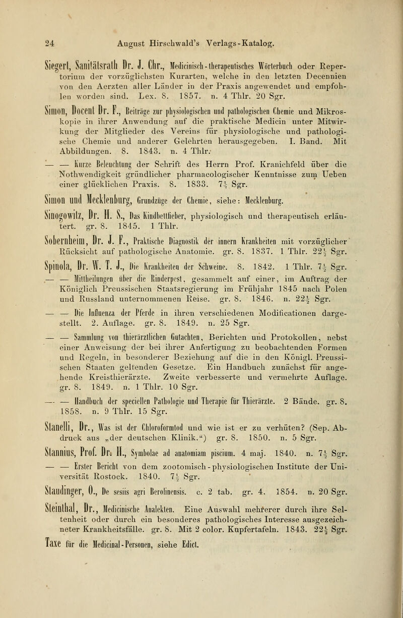 Siegert, Saililälsratll Dr. J. Chr., Medicinisch-therapeutisches Wörterbuch oder Reper- torium der vorzüglichsten Kurarten, welche in den letzten Decennien von den Aerzten aller Länder in der Praxis angewendet und empfoh- len worden sind. Lex. S. 1857. n. 4 Thlr. 20 Sgr. SlIllOD, Docent Dr. F., Beiträge zur physiologischen und pathologischen Chemie und Mikros- kopie in ihrer Anwendung auf die praktische Medicin unter Mitwir- kung der Mitglieder des Vereins für physiologische und pathologi- sche Chemie und anderer Gelehrten herausgegeben. I. Band. Mit Abbildungen. 8. 1843. n. 4 Thlr. — — Kurze Beleuchtung der Schrift des Herrn Prof. Kranichfeld über die Notwendigkeit gründlicher pharmacologischer Kenntnisse zum Ueben einer glücklichen Praxis. 8. 1833. 1\ Sgr. Siüion und Mecklenburg, Grundzüge der Chemie, siehe: Mecklenburg. öinOgOWllZ, Dl'. H. S., Das Kindbettlieber, physiologisch und therapeutisch erläu- tert, gr. 8. 1845. 1 Thlr. SobernlieilU, Dr. J. F., Praktische Diagnostik der innern Krankheiten mit vorzüglicher Rücksicht auf pathologische Anatomie, gr. 8. 1837. 1 Thlr. 22^ Sgr. Spinola, Dr. W. T. J., Die Krankheiten der Schweine. 8. 1842. 1 Thlr. 1\ Sgr. ,-— — Mitlheilungen über die Rinderpest, gesammelt auf einer, im Auftrag der Königlich Preussischen Staatsregierung im Frühjahr 1S45 nach Polen und Russland unternommenen Reise, gr. 8. 1846. n. 22-| Sgr. — — Die Influenza der Pferde in ihren verschiedenen Modificationen darge- stellt. 2. Auflage, gr. 8. 1849. n. 25 Sgr. — — Sammlung von thiefärztlichen Gutachten, Berichten und Protokollen, nebst einer Anweisung der bei ihrer Anfertigung zu beobachtenden Formen und Regeln, in besonderer Beziehung auf die in den KÖnigl. Preussi- schen Staaten geltenden Gesetze. Ein Handbuch zunächst für ange- hende Kreisthierärzte. Zweite verbesserte und vermehrte Auflage, gr. 8. 1849. n. 1 Thlr. 10 Sgr. — — Handbuch der speciellen Pathologie und Therapie für Thierärzte. 2 Bände, gr. 8. 1858. n. 9 Thlr. 15 Sgr. Slctnelll, Dr., Was ist der Chloroformtod und wie ist er zu verhüten? (Sep. Ab- druck aus „der deutschen Klinik.) gr. 8. 1850. n. 5 Sgr. StanniuS, Prof. Di': H., Synibolae ad anatomiam piscium. 4 niaj. 1840. n. 1\ Sgr. — — Erster Bericht von dem zootomisch- physiologischen Institute der Uni- versität Rostock. 1840. 1\ Sgr. SUlUllinger, 0., De sesiis agri Berolinensis. c. 2 tab. gr. 4. 1854. n. 20 Sgr. Steinlhal, Dr., Medicinische Änaleklen. Eine Auswahl mehrerer durch ihre Sel- tenheit oder durch ein besonderes pathologisches Interesse ausgezeich- neter Krankheitsfälle, gr. 8. Mit 2 color. Kupfertafeln. 1843. 22| Sgr. laxe für die Medicinal-Personen, siehe Edict.