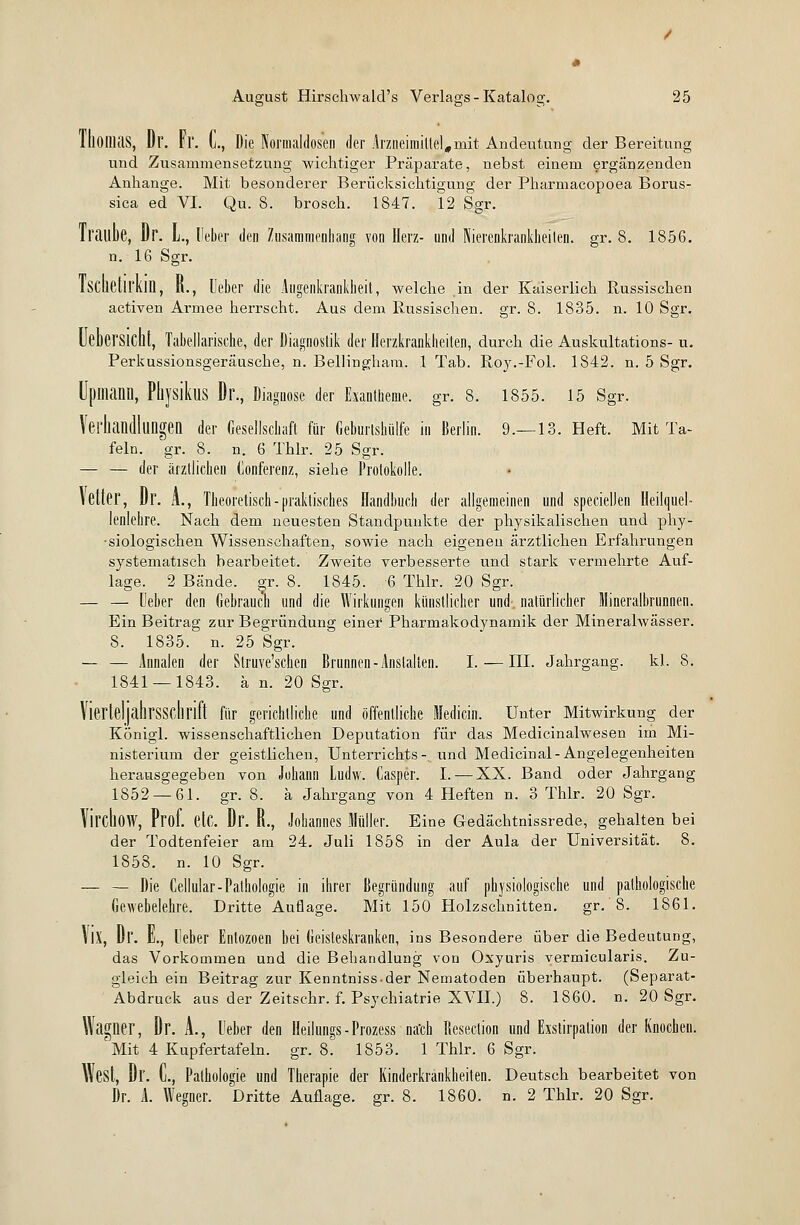 lllOllias, Dl\ ri'. L, Die Normaldosen der Arzneimittel,mit Andeutung der Bereitung und Zusammensetzung wichtiger Präparate, nebst einem ergänzenden Anhange. Mit besonderer Berücksichtigung der Pharmacopoea Borus- sia ed VI. Qu. 8. brosch. 1847. 12 Sgr. Iraube, Dr. L, Heber den Zusammenhang von Herz- und Nierenkrankheilen, gr. 8. 1856. n. 16 Sgr. IscheÜl'kin, R., Ueber die Augenkrankheit, welche in der Kaiserlich Russischen activen Armee herrscht. Aus dem Russischen, gr. 8. 1835. n. 10 Sgr. UeberSlCUt, Tabellarische, der Diagnostik der Herzkrankheiten, durch die Auskultations- u. Perkussionsgeräusche, n. Bellinghara. 1 Tab. Roy.-Fol. 1842. n. 5 Sgr. Upiliann, PiiysikuS Dr., Diagnose der Exantheme, gr. 8. 1855. 15 Sgr. Verhandlungen der Gesellschaft für Geburtshülfe ia Berlin. 9.—13. Heft. Mit Ta- feln, gr. 8. n. 6 Thlr. 25 Sgr. — — der ärztlichen Konferenz, siehe Protokolle. \ euer, Dr. A., Theoretisch-praktisches Handbuch der allgemeinen und speciellen Heilquel- lenlehre. Nach dem neuesten Standpunkte der physikalischen und phy- siologischen Wissenschaften, sowie nach eigenen ärztlichen Erfahrungen systematisch bearbeitet. Zweite verbesserte und stark vermehrte Auf- lage. 2 Bände, gr. 8. 1845. 6 Thlr. 20 Sgr. — — Ueber den Gebrauch und die Wirkungen künstlicher und. natürlicher Mineralbrunnen. Ein Beitrag zur Begründung einer Pharmakodynamik der Mineralwässer. S. 1835. n. 25 Sgr. — — Annalen der Struve'schen Brunnen-Ansialten. I. — III. Jahrgang, kl. 8. 1841 — 1843. ä n. 20 Sgr. VierteljahrSSClirift für gerichtliche und öffentliche ledicin. Unter Mitwirkung der Königl. wissenschaftlichen Deputation für das Medicinalwesen im Mi- nisterium der geistlichen, Unterrichts- und Medicinal-Angelegenheiten herausgegeben von Johann Ludw. Casper. I. — XX. Band oder Jahrgang 1852 — 61. gr. 8. ä Jahrgang von 4 Heften n. 3 Thlr. 20 Sgr. Yil'ChoW, Prof. etC. Dr. B., Jobannes Müller. Eine Gedächtnissrede, gehalten bei der Todtenfeier am 24. Juli 1858 in der Aula der Universität. 8. 1858. n. 10 Sgr. — — Die Cellular-Pathologie in ihrer Begründung auf physiologische und pathologische Gewebelehre. Dritte Auflage. Mit 150 Holzschnitten. gr. 8. 1861. \IX, Dr. E., Heber Entozoen bei Geisteskranken, ins Besondere über die Bedeutung, das Vorkommen und die Behandlung von Oxyuris vermieularis. Zu- gleich ein Beitrag zur Kenntniss-der Nematoden überhaupt. (Separat- Abdruck aus der Zeitschr. f. Psychiatrie XVII.) 8. 1860. n. 20 Sgr. Waglier, Dr. A., Ueber den Heilungs-Prozess na'ch Besection und Exstirpation der Knochen. 'Mit 4 Kupfertafeln, gr. 8. 1853. 1 Thlr. 6 Sgr. West, Dr. C, Pathologie und Therapie der Kinderkrankheiten. Deutsch bearbeitet von Dr. A. Wegner. Dritte Auflage, gr. 8. 1860. n. 2 Thlr. 20 Sgr.