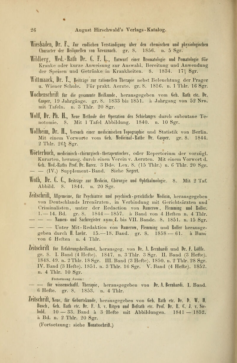 Wiesbaden, Dr. F., Zur endlichen Verständigung über den chemischen und physiologischen Cbaracler der Heilquellen von Kreuznach, gr. 8. 1856. n. 5 Sgr. Wildberg, Med.-Ralil Dr. C. F. L., Entwurf einer Bromalologie und Pomatologie für Kranke oder kurze Anweisung zur Auswahl, Bereitung und Anwendung der Speisen und Getränke in Krankheiten. 8. 1834. 17% Sgr. 11 llllliaaCh, Dl'. F., Beitrüge zur rationellen Therapie nebst Beleuchtung der Prager u. Wiener Schule. Für prakt. Aerzte. gr. 8. 1856. n. 1 Thlr. 16 Sgr. Wochenschrift für die gesäumte Heilkunde, herausgegeben vom Geh. Halb etc. Dr. Casuer, 19 Jahrgänge, gr. 8. 1833 bis 1851. k Jahrgang von 52 Nrn. mit Tafeln, n. 3 Thlr. 20 Sgr. Wollt, Dr. Pll. H., Neue Methode der Operation des Schielauges durch subcutane Te- notomie. 8. Mit 1 Tafel Abbildung. 1840. n. 10 Sgr. Wolllieilll, Dr. H., Versuch einer medicinischen Topographie und Statistik von Berlin. Mit einem Vorworte vom Geh. Medicinal-Ilalhe Dr. Casper. gr. 8. 1844. 2 Thlr. 26£ Sgr. Wörterbuch, medicinisch- chirurgisch -therapeutisches, oder Repertorium der vorzügl. Kurarten, herausg. durch einen Verein v. Aerzten. Mit einem Vorwort d. Geh. Med.-Ralhs Prof. Dr. Barez. 3 Bde. Lex. 8. (15 Thlr.) n. 6 Thlr. 20 Sgr. — — (IV.) Supplement-Band. Siehe Siegert. Vtlllh, Dl'. C. C, Beiträge zur Medicin, Chirurgie und Ophthalmologie. 8. Mit 2 Taf. Abbild. 8. 1844. n. 20 Ssrr. /eiLSCliriü, Allgemeine, für Psychiatrie und psychisch:-gerichtliche Medicin, herausgegeben von Deutschlands Irrenärzten, in Verbindung mit Gerichtsärzten und Criminalisten, unter der Redaction von Oaniei'OW, Flemming und lioller. 1. —14. Bd. gr. 8. 1844—1857. a Band von 4 Heften n. 4 Thlr. — — — Namen- und Sachregister zum I. bis VII. Bande. 8. 1851. n. 15 Sgr. — — — Unter Mit-Redaktion von Damerow, Flemming und Roller herausge- geben durch B. Laehr. 15.—18. Band. gr. 8. 1858 — 61. ä Banc/ von 6 Heften n. 4 Thlr. Zeitschrift für Erfahrungsheilkunsl, herausgec;. von Dr. L Bernbardi und Dr. F. Löffle, gr. S. I. Band (4 Hefte). 1S47. n. 3 Thlr. 3 Sgr. IL Band (3 Hefte). 184S. 49. n. 2 Thlr. 18 Sgr. III. Band (3 Hefte). 1850. n. 2 Thlr. 28 Sgr. IV. Band (3 Hefte). 1851. n. 3 Thlr. 16 Sgr. V. Band (4 Hefte). 1852. n. 4 Thlr. 10 Sgr. Fortsetzung davon: — — für Wissenschaft!. Therapie, herausgegeben von Dr. i Bernhardi. I.Band. 6 Hefte, gr. 8. 1853. n. 4 Thlr. Zeilschrift, Neue, für Geburlskunde, herausgegeben von Geh. Balh etc. Dr. D. W. H. Busch, Geh. Halb elc. Dr. F. L v. Ritgen und Hofratb etc. Prof. Dr. E. C. .1. v. Sie- bold. 10 —33. Band ä 3 Hefte mit Abbildungen. 1841 — 1852. ä Bd. n. 2 Thlr. 20 Sgr. (Fortsetzung: siehe Monatsschrift.)