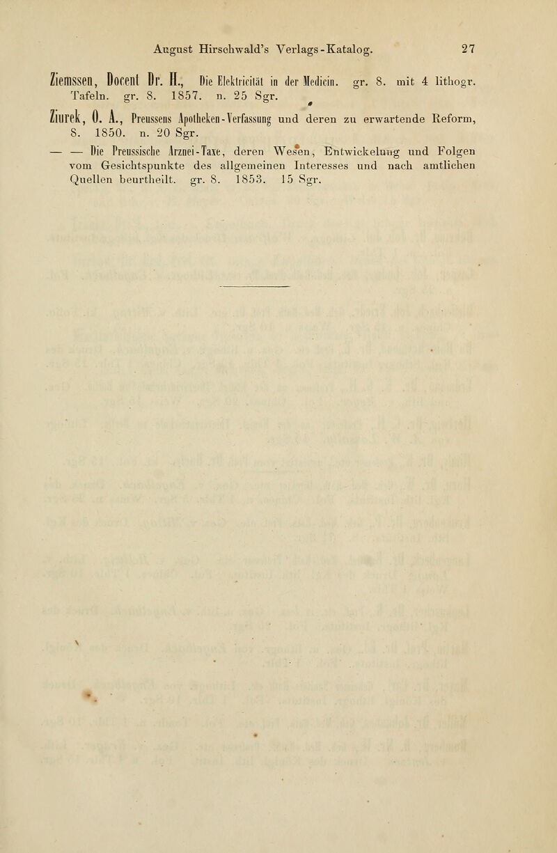 fassen, Docent Dr. H., Die Elektricität in der Medicin. gr. 8. mit 4 lithogr. Tafeln, gr. 3. 1857. n. 25 Sgr. Zllirek, 0. A., Preussens Apotheken - Verfassung und deren zu erwartende Reform, 8. 1850. n. 20 Sgr. — — Die Preussische Arznei-Taxe, deren Wes*en, Entwickeluug und Folgen vom Gesichtspunkte des allgemeinen Interesses und nach amtlichen Quellen beurtheilt. gr. 8. 1853. 15 Sgr.