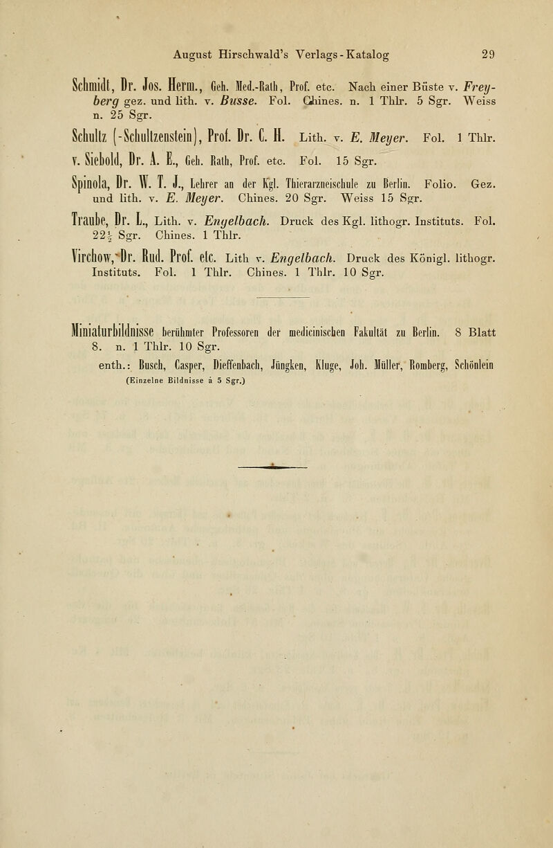 Schmidt, Dr. Jos. Herm., Geh. Med.-Ralh, Prof. etc. Nach einer Büste v. Frey- berg gez. und lith. v. Busse. Fol. Ghines. n. 1 Thlr. 5 Sgr. Weiss n. 25 Sgr. Schultz (-Schultzenstein), Prof. Dr. C. H. Lith. v. E. Meyer. Fol. 1 Thir. V. Sieböld, Dr. A. E., Geh. Rath, Prof. etc. Fol. 15 Sgr. Spinola, Dr. W. T. J., Lehrer an der Kgl. Thierarzneischule zu Berlin. Folio. Gez. und lith. v. E. Meyer. Chines. 20 Sgr. Weiss 15 Sgr. Traube, Dr. L, Lith. v. Engelbach. Druck des Kgl. lithogr. Instituts. Fol. 22% Sgr. Chines. 1 Thlr. VirchöW^Dr. Rud. Prof. etC. Lith v. Engelbach. Druck des Königl. lithogr. Instituts. Fol. 1 Thlr. Chines. 1 Thlr. 10 Sgr. berühmter Professoren der medicinischen Fakultät zu Berlin. 8 Blatt \. n. 1 Thlr. 10 Sgr. enth.: Busch, Casper, Dieffenbach, Jüngken, Kluge, Job. Müller, Romberg, Schönlein (Einzelne Bildnisse ä 5 Sgr.)