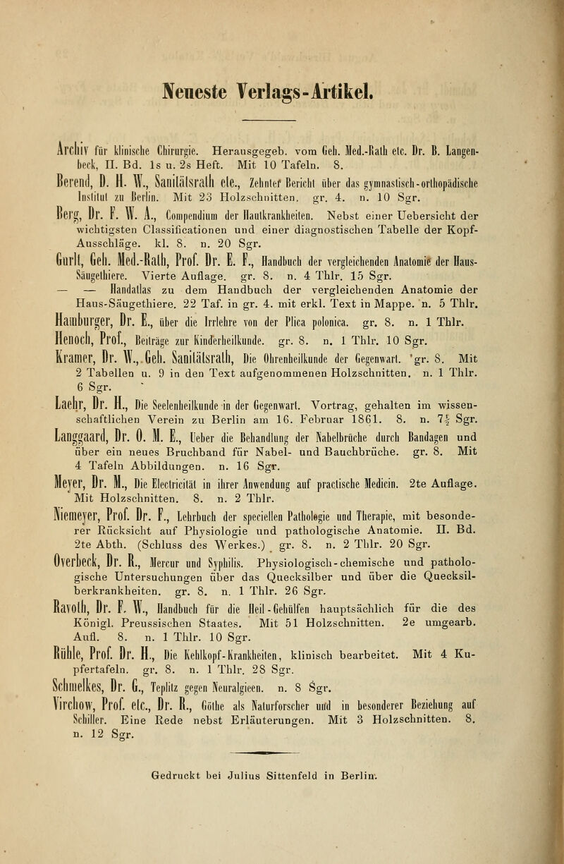 Neneste Verlags-Artikel. Archiv für klinische Chirurgie. Herausgegeb. vom Geh. Med.-Rath elc. Dr. B. Langen- beck, IL Bd. ls u. 2s Heft. Mit 10 Tafeln. 8. Berenil, D. H. W., Sanilälsralll de., Zehnlef Bericht über das gymnastisch -orthopädische Institut zu Berlin. Mit 23 Holzschnitten, gr. 4. n. 10 Sgr. Kei'g, l)r. v. \v. A., Compendium der Hautkrankheiten. Nebst einer Uebersicbt der wichtigsten Classificationen und einer diagnostischen Tabelle der Kopf- Ausschläge, kl. 8. n. 20 Sgr. Gurll, Gel). Med.-Ralh, Pl'öf. Dr. E. F., Handbuch der vergleichenden Anatomie der Baus- Säugethiere. Vierte Auflage, gr. 8. n. 4 Thlr. 15 Sgr. — — Handallas zu dem Handbuch der vergleichenden Anatomie der Haus-Säugethiere. 22 Taf. in gr. 4. mit erkl. Text in Mappe, n. 5 Thlr. Hamburger, Dr. E., über die Irrlehre von der Plica polonica. gr. 8. n. 1 Thlr. Heiiocll, Prof., Beiträge zur Kinderheilkunde, gr. 8. n. 1 Thlr. 10 Sgr. Kramer, Dr. W., Geh. Sanilätsralh, Die Ohrenheilkunde der Gegenwart, gr. S. Mit 2 Tabellen u. 9 in den Text aufgenommenen Holzschnitten, n. 1 Thlr. 6 Sgr. Laehr, Dr. H., Die Seelenheilkunde in der Gegenwart. Vortrag, gehalten im wissen- schaftlichen Verein zu Berlin am 16. Februar 1861. 8. n. 1\ Sgr. Langgaard, Dr. 0. M. E., Ueber die Behandlung der Nabelbrache durch Bandagen und über ein neues Bruchband für Nabel- und Bauchbrüche, gr. 8. Mit 4 Tafeln Abbildungen, n. 16 Sgr. Meyer, Dr. M., Die Electriciläl in ihrer Anwendung auf practische Medicin. 2te Auflage. Mit Holzschnitten. 8. n. 2 Thlr. Niemeyer, Prof. Dr. F., Lehrbuch der speciellen Pathologie und Therapie, mit besonde- rer Rücksicht auf Physiologie und pathologische Anatomie. II. Bd. 2te Abth. (Schluss des Werkes.) gr. 8. n. 2 Thlr. 20 Sgr. OverbcCK, Dr. R., Älercur und Syphilis. Physiologisch-chemische und patholo- gische Untersuchungen über das Quecksilber und über die Quecksil- berkrankheiten, gr. 8. n. 1 Thlr. 26 Sgr. Ravolh, Dr. F. W., Handbuch für die Heil-Gehülfen hauptsächlich für die des Königl. Preussischen Staates. Mit 51 Holzschnitten. 2e umgearb. Aufl. 8. n. 1 Thlr. 10 Sgr. Rüllle, Prof. Dr. H., Die Kehlkopf-Krankheilen, klinisch bearbeitet. Mit 4 Ku- pfertafeln, gr. 8. n. 1 Thlr. 28 Sgr. Schmelkes, Dr. G., Teplilz gegen Neuralgieen. n. 8 Sgr. VirdlOW, Prof. elc, Dr. R., Göthe als Naturforscher und in besonderer Beziehung auf Schiller. Eine Rede nebst Erläuterungen. Mit 3 Holzschnitten. 8. n. 12 Sgr. Gedruckt bei Julius Sittenfeld in Berlin.