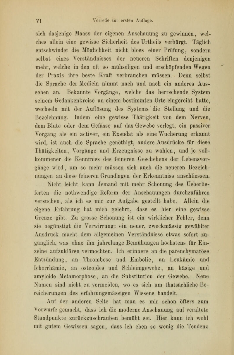 sich dasjenige Maass der eigenen Anschauung zu gewinnen, wel- ches allein eine gewisse Sicherheit des Urtheils verbürgt. Täglich entschwindet die Möglichkeit nicht bloss einer Prüfuug, sondern selbst eines Verständnisses der neueren Schriften denjenigen mehr, wrelche in den oft so mühseligen und erschöpfenden Wegen der Praxis ihre beste Kraft verbrauchen müssen. Denn selbst die Sprache der Medicin nimmt nach und nach ein anderes Aus- sehen an. Bekannte Vorgänge, welche das herrschende System seinem Gedankenkreise an einem bestimmten Orte eingereiht hatte, wechseln mit der Auflösung des Systems die Stellung und die Bezeichnung. Indem eine gewisse Thätigkeit von dem Nerven, dem Blute oder dem Gefässe auf das Gewebe verlegt, ein passiver Vorgang als ein activer, ein Exsudat als eine Wucherung erkannt wird, ist auch die Sprache genöthigt, andere Ausdrücke für diese Thätigkeiten, Vorgänge und Erzeugnisse zu wählen, und je voll- kommener die Kenntniss des feineren Geschehens der Lebensvor- gänge wird, um so mehr müssen sich auch die neueren Bezeich- nungen an diese feineren Grundlagen der Erkenntniss anschliessen. Nicht leicht kann Jemand mit mehr Schonung des Ueberlie- ferten die nothwendige Eeform der Anschauungen durchzuführen versuchen, als ich es mir zur Aufgabe gestellt habe. Allein die eigene Erfahrung hat mich gelehrt, dass es hier eine gewisse Grenze gibt. Zu grosse Schonung ist ein wirklicher Fehler, denn sie begünstigt die Verwirrung: ein neuer, zweckmässig gewählter Ausdruck macht dem allgemeinen Verständnisse etwas sofort zu- gänglich, was ohne ihn jahrelange Bemühungen höchstens für Ein- zelne aufzuklären vermochten. Ich erinnere an die parenchymatöse Entzündung, an Thrombose und Embolie, an Leukämie und Ichorrhämie, an osteoides und Schleimgewebe, an käsige und amyloide Metamorphose, an die Substitution der Gewebe. Neue Namen sind nicht zu vermeiden, wo es sich um thatsächliche Be- reicherungen des erfahrungsmässigen Wissens handelt. Auf der anderen Seite hat man es mir schon öfters zum Vorwurfe gemacht, dass ich die moderne Anschauung auf veraltete Standpunkte zurückzuschrauben bemüht sei. Hier kann ich wohl mit gutem Gewissen sagen, dass ich eben so wenig die Tendenz