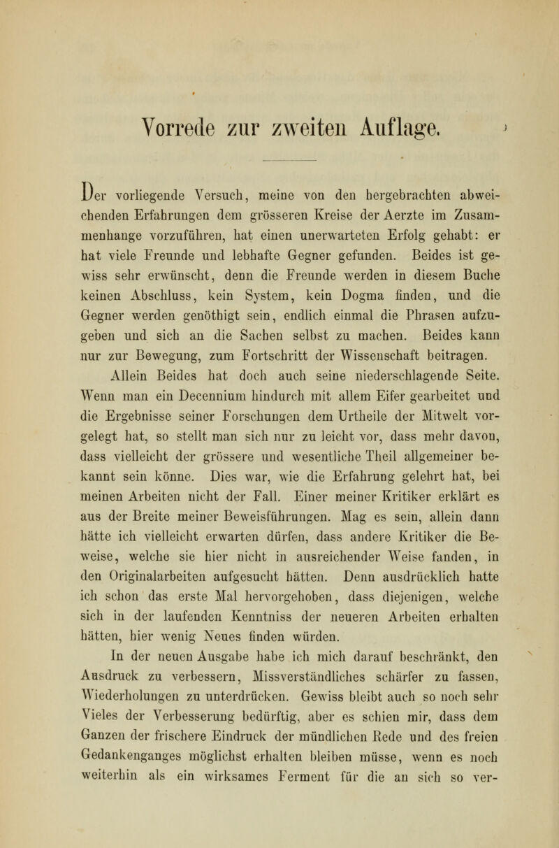 Uer vorliegende Versuch, meine von den hergebrachten abwei- chenden Erfahrungen dem grösseren Kreise der Aerzte im Zusam- menhange vorzuführen, hat einen unerwarteten Erfolg gehabt: er hat viele Freunde und lebhafte Gegner gefunden. Beides ist ge- wiss sehr erwünscht, denn die Freunde werden in diesem Buche keinen Abschluss, kein System, kein Dogma finden, und die Gegner werden genöthigt sein, endlich einmal die Phrasen aufzu- geben und sich an die Sachen selbst zu machen. Beides kann nur zur Bewegung, zum Fortschritt der Wissenschaft beitragen. Allein Beides hat doch auch seine niederschlagende Seite. Wenn man ein Decennium hindurch mit allem Eifer gearbeitet und die Ergebnisse seiner Forschungen dem Urtheile der Mitwelt vor- gelegt hat, so stellt man sich nur zu leicht vor, dass mehr davon, dass vielleicht der grössere und wesentliche Theil allgemeiner be- kannt sein könne. Dies war, wie die Erfahrung gelehrt hat, bei meinen Arbeiten nicht der Fall. Einer meiner Kritiker erklärt es aus der Breite meiner Beweisführungen. Mag es sein, allein dann hätte ich vielleicht erwarten dürfen, dass andere Kritiker die Be- weise, welche sie hier nicht in ausreichender Weise fanden, in den Originalarbeiten aufgesucht hätten. Denn ausdrücklich hatte ich schon das erste Mal hervorgehoben, dass diejenigen, welche sich in der laufenden Kenntniss der neueren Arbeiten erbalten hätten, hier wenig Neues finden würden. In der neuen Ausgabe habe ich mich darauf beschränkt, den Ausdruck zu verbessern, Missverständliches schärfer zu fassen, Wiederholungen zu unterdrücken. Gewiss bleibt auch so noch sehr Vieles der Verbesserung bedürftig, aber es schien mir, dass dem Ganzen der frischere Eindruck der mündlichen Rede und des freien Gedankenganges möglichst erhalten bleiben müsse, wenn es noch weiterhin als ein wirksames Ferment für die an sich so ver-