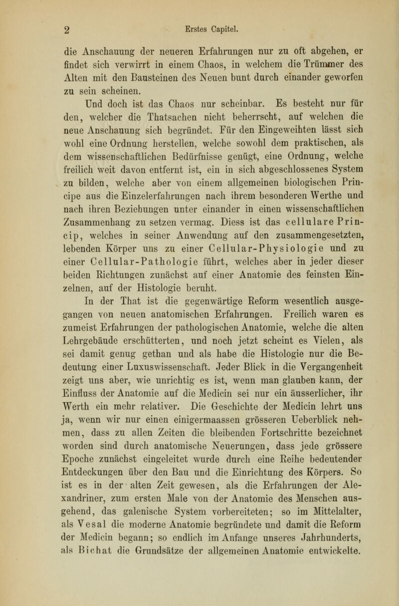 die Anschauung der neueren Erfahrungen nur zu oft abgehen, er findet sich verwirrt in einem Chaos, in welchem die Trümmer des Alten mit den Bausteinen des Neuen bunt durch einander geworfen zu sein scheinen. Und doch ist das Chaos nur scheinbar. Es besteht nur für den, welcher die Thatsachen nicht beherrscht, auf welchen die neue Anschauung sich begründet. Für den Eingeweihten lässt sich wohl eine Ordnung herstellen, welche sowohl dem praktischen, als dem wissen schaftlichen Bedürfnisse genügt, eine Ordnung, welche freilich weit davon entfernt ist, ein in sich abgeschlossenes System zu bilden, welche aber von einem allgemeinen biologischen Prin- cipe aus die Einzelerfahrungen nach ihrem besonderen Werthe und nach ihren Beziehungen unter einander in einen wissenschaftlichen Zusammenhang zu setzen vermag. Diess ist das cellulare Prin- cip, welches in seiner Anwendung auf den zusammengesetzten, lebenden Körper uns zu einer Cellular-Physiologie und zu einer Cellular-Pathologie führt, welches aber in jeder dieser beiden Richtungen zunächst auf einer Anatomie des feinsten Ein- zelnen, auf der Histologie beruht. In der That ist die gegenwärtige Reform wesentlich ausge- gangen von neuen anatomischen Erfahrungen. Freilich waren es zumeist Erfahrungen der pathologischen Anatomie, welche die alten Lehrgebäude erschütterten, und noch jetzt scheint es Vielen, als sei damit genug gethan und als habe die Histologie nur die Be- deutung einer Luxuswissenschaft. Jeder Blick in die Vergangenheit zeigt uns aber, wie unrichtig es ist, wenn man glauben kann, der Einfluss der Anatomie auf die Medicin sei nur ein äusserlicher, ihr Werth ein mehr relativer. Die Geschichte der Medicin lehrt uns ja, wenn wir nur einen einigermaassen grösseren Ueberblick neh- men, dass zu allen Zeiten die bleibenden Fortschritte bezeichnet worden sind durch anatomische Neuerungen, dass jede grössere Epoche zunächst eingeleitet wurde durch eine Reihe bedeutender Entdeckungen über den Bau und die Einrichtung des Körpers. So ist es in der alten Zeit gewesen, als die Erfahrungen der Ale- xandriner, zum ersten Male von der Anatomie des Menschen aus- gehend, das galenische System vorbereiteten; so im Mittelalter, als Vesal die moderne Anatomie begründete und damit die Reform der Medicin begann; so endlich im Anfange unseres Jahrhunderts, als Bio hat die Grundsätze der allgemeinen Anatomie entwickelte.