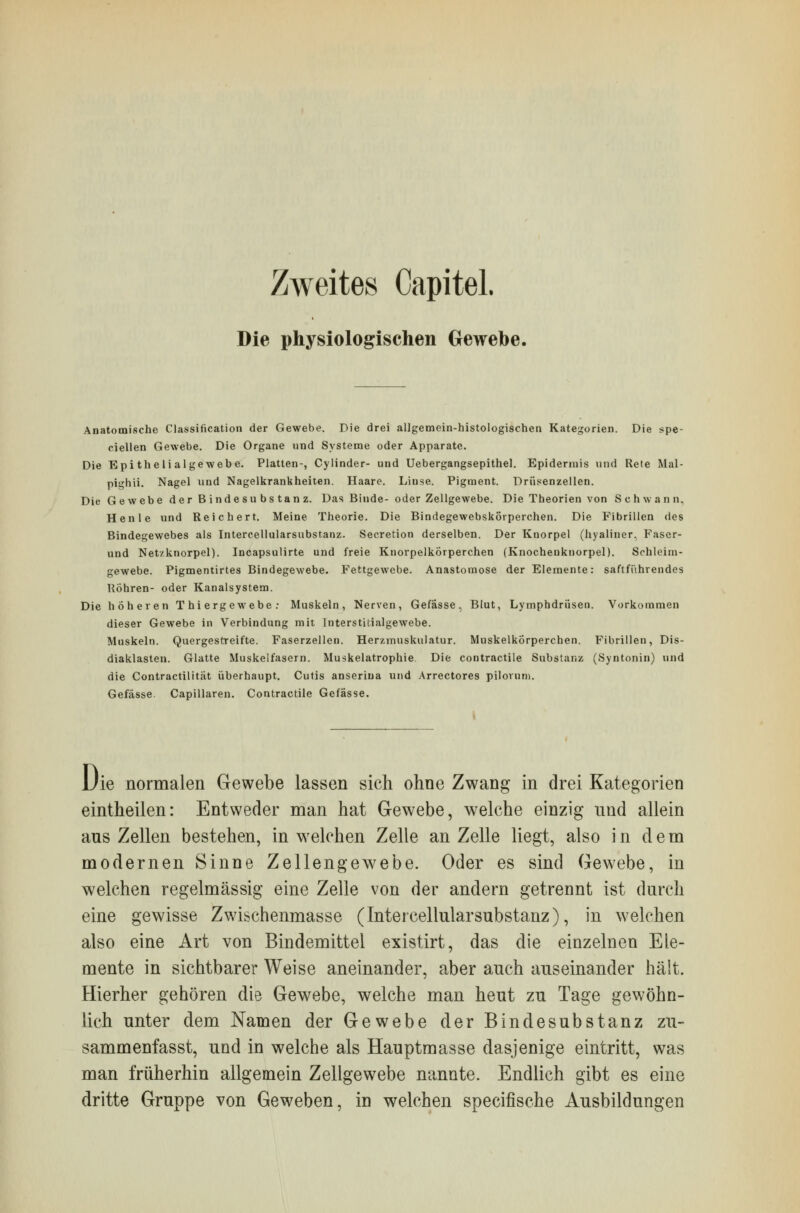 Zweites CapiteL Die physiologischen Gewebe. Anatomische Classification der Gewebe. Die drei allgemein-histologischen Kategorien. Die spe- cialen Gewebe. Die Organe und Systeme oder Apparate. Die Epitheli algewebe. Platten-, Cylinder- und Uebergangsepithel. Epidermis und Rete Mal- pighii. Nagel und Nagelkrankheiten. Haare. Linse. Pigment. Drüsenzellen. Die Gewebe der Bindesubstanz. Das Binde- oder Zellgewebe. Die Theorien von Schwann. Henle und Reichert. Meine Theorie. Die Bindegewebskörperchen. Die Fibrillen des Bindegewebes als Intercellularsubstanz. Secretion derselben. Der Kuorpel (hyaliner, Faser- und Net/knorpel). Incapsulirte und freie KnorpelkÖrperchen (Knochenknorpel). Sehleim- gewebe. Pigmentirtes Bindegewebe. Fettgewebe. Anastomose der Elemente: saftführendes Röhren- oder Kanalsystem. Die höheren T hi ergewebe: Muskeln, Nerven, Gefasse, Blut, Lymphdrüsen. Vorkommen dieser Gewebe in Verbindung mit Interstitialgewebe. Muskeln. Quergestreifte. Faserzellen. Her/.muskulatur. Muskelkorperchen. Fibrillen, Dis- diaklasten. Glatte Muskelfasern. Muskelatrophie Die contractile Substanz (Syntonin) und die Contractilität überhaupt. Cutis anserina und Arrectores piloruni. Gefasse. Capillaren. Contractile Gefasse. Uie normalen Gewebe lassen sich ohne Zwang in drei Kategorien eintheilen: Entweder man hat Gewebe, welche einzig und allein aus Zellen bestehen, in welchen Zelle an Zelle liegt, also in dem modernen Sinne Zellengewebe. Oder es sind Gewebe, in welchen regelmässig eine Zelle von der andern getrennt ist durch eine gewisse Zwischenmasse (Intercellularsubstanz), in welchen also eine Art von Bindemittel existirt, das die einzelnen Ele- mente in sichtbarer Weise aneinander, aber auch auseinander hält. Hierher gehören die Gewebe, welche man heut zu Tage gewöhn- lich unter dem Namen der Gewebe der Bindesubstanz zu- sammenfasst, und in welche als Hauptmasse dasjenige eintritt, was man früherhin allgemein Zellgewebe nannte. Endlich gibt es eine dritte Gruppe von Geweben, in welchen specifische Ausbildungen