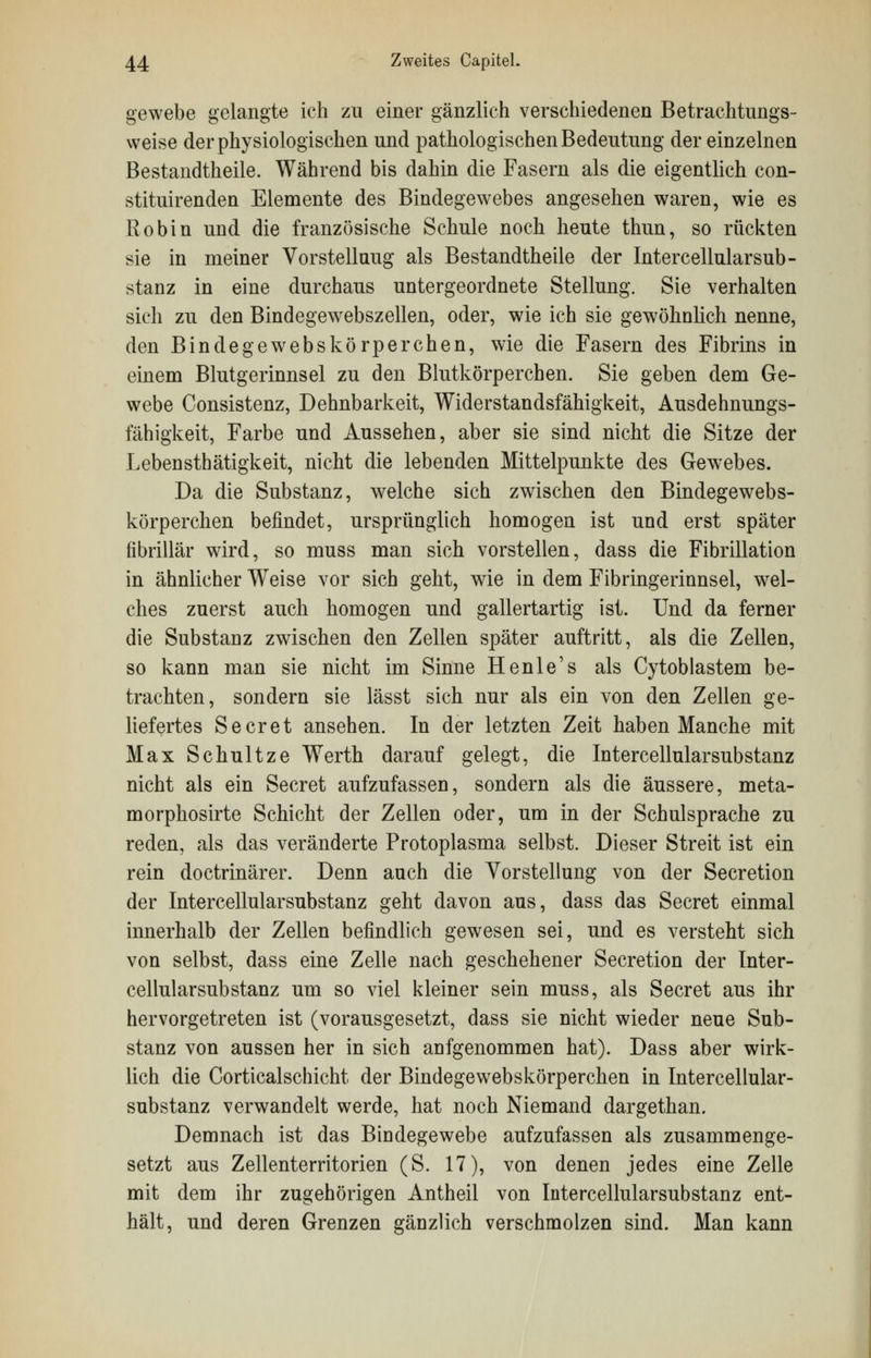 gewebe gelangte ich zu einer gänzlich verschiedenen Betrachtungs- weise der physiologischen und pathologischen Bedeutung der einzelnen Bestandteile. Während bis dahin die Fasern als die eigentlich con- stituirenden Elemente des Bindegewebes angesehen waren, wie es Robin und die französische Schule noch heute thun, so rückten sie in meiner Vorstelluug als Bestandtheile der Intercellularsub- stanz in eine durchaus untergeordnete Stellung. Sie verhalten sieh zu den Bindegewebszellen, oder, wie ich sie gewöhnlich nenne, den Bindegewebskörperchen, wie die Fasern des Fibrins in einem Blutgerinnsel zu den Blutkörperchen. Sie geben dem Ge- webe Consistenz, Dehnbarkeit, Widerstandsfähigkeit, Ausdehnungs- fähigkeit, Farbe und Aussehen, aber sie sind nicht die Sitze der Lebensthätigkeit, nicht die lebenden Mittelpunkte des Gewebes. Da die Substanz, welche sich zwischen den Bindegewebs- körperchen befindet, ursprünglich homogen ist und erst später fibrillär wird, so muss man sich vorstellen, dass die Fibrillation in ähnlicher Weise vor sich geht, wie in dem Fibringerinnsel, wel- ches zuerst auch homogen und gallertartig ist. Und da ferner die Substanz zwischen den Zellen später auftritt, als die Zellen, so kann man sie nicht im Sinne Henle's als Cytoblastem be- trachten, sondern sie lässt sich nur als ein von den Zellen ge- liefertes Secret ansehen. In der letzten Zeit haben Manche mit Max Schultze Werth darauf gelegt, die Intercellularsubstanz nicht als ein Secret aufzufassen, sondern als die äussere, meta- morphosirte Schicht der Zellen oder, um in der Schulsprache zu reden, als das veränderte Protoplasma selbst. Dieser Streit ist ein rein doctrinärer. Denn auch die Vorstellung von der Secretion der Intercellularsubstanz geht davon aus, dass das Secret einmal innerhalb der Zellen befindlich gewesen sei, und es versteht sich von selbst, dass eine Zelle nach geschehener Secretion der Inter- cellularsubstanz um so viel kleiner sein muss, als Secret aus ihr hervorgetreten ist (vorausgesetzt, dass sie nicht wieder neue Sub- stanz von aussen her in sich anfgenommen hat). Dass aber wirk- lich die Corticalschicht der Bindegewebskörperchen in Intercellular- substanz verwandelt werde, hat noch Niemand dargethan. Demnach ist das Bindegewebe aufzufassen als zusammenge- setzt aus Zellenterritorien (S. 17), von denen jedes eine Zelle mit dem ihr zugehörigen Antheil von Intercellularsubstanz ent- hält, und deren Grenzen gänzlich verschmolzen sind. Man kann