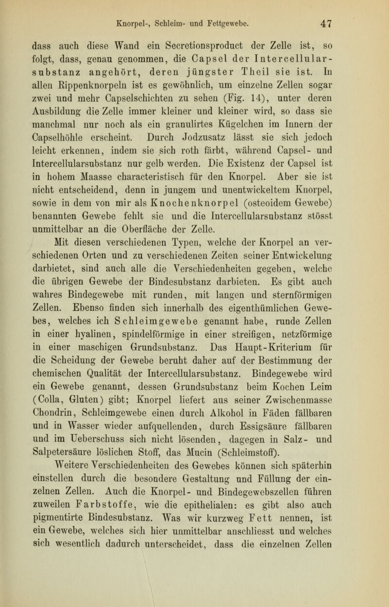 dass auch diese Wand ein Secretioosproduct der Zelle ist, so folgt, dass, genau genommen, die Capsel der Intercellular- substanz angehört, deren jüngster Theil sie ist. In allen Rippenknorpeln ist es gewöhnlich, um einzelne Zellen sogar zwei und mehr Capselschichten zu sehen (Fig. 14), unter deren Ausbildung die Zelle immer kleiner und kleiner wird, so dass sie manchmal nur noch als ein granulirtes Kügelchen im Innern der Capselhöhle erscheint. Durch Jodzusatz lässt sie sich jedoch leicht erkennen, indem sie sich roth färbt, während Capsel- und lntercellularsubstanz nur gelb werden. Die Existenz der Capsel ist in hohem Maasse characteristisch für den Knorpel. Aber sie ist nicht entscheidend, denn in jungem und unentwickeltem Knorpel, sowie in dem von mir als Knochenknorpel (osteoidem Gewebe) benannten Gewebe fehlt sie und die lntercellularsubstanz stösst unmittelbar an die Oberfläche der Zelle. Mit diesen verschiedenen Typen, welche der Knorpel an ver- schiedenen Orten und zu verschiedenen Zeiten seiner Entwickelung darbietet, sind auch alle die Verschiedenheiten gegeben, welche die übrigen Gewebe der ßindesubstanz darbieten. Es gibt auch wahres Bindegewebe mit runden, mit langen und sternförmigen Zellen. Ebenso finden sich innerhalb des eigenthümlichen Gewe- bes, welches ich Schleimgewebe genannt habe, runde Zellen in einer hyalinen, spindelförmige in einer streifigen, netzförmige in einer maschigen Grundsubstanz. Das Haupt-Kriterium für die Scheidung der Gewebe beruht daher auf der Bestimmung der chemischen Qualität der lntercellularsubstanz. Bindegewebe wird ein Gewebe genannt, dessen Grundsubstanz beim Kochen Leim (Colla, Gluten) gibt; Knorpel liefert aus seiner Zwischenmasse Chondrin, Schleimgewebe einen durch Alkohol in Fäden fällbaren und in Wasser wieder aufquellenden, durch Essigsäure fällbaren und im Ueberschuss sich nicht lösenden, dagegen in Salz- und Salpetersäure löslichen Stoff, das Mucin (Schleimstoff). Weitere Verschiedenheiten des Gewebes können sich späterhin einstellen durch die besondere Gestaltung und Füllung der ein- zelnen Zellen. Auch die Knorpel- und Bindegewebszellen führen zuweilen Farbstoffe, wie die epithelialen: es gibt also auch pigmentirte Bindesubstanz. Was wir kurzweg Fett nennen, ist ein Gewebe, welches sich hier unmittelbar anschliesst und welches sich wesentlich dadurch unterscheidet, dass die einzelnen Zellen