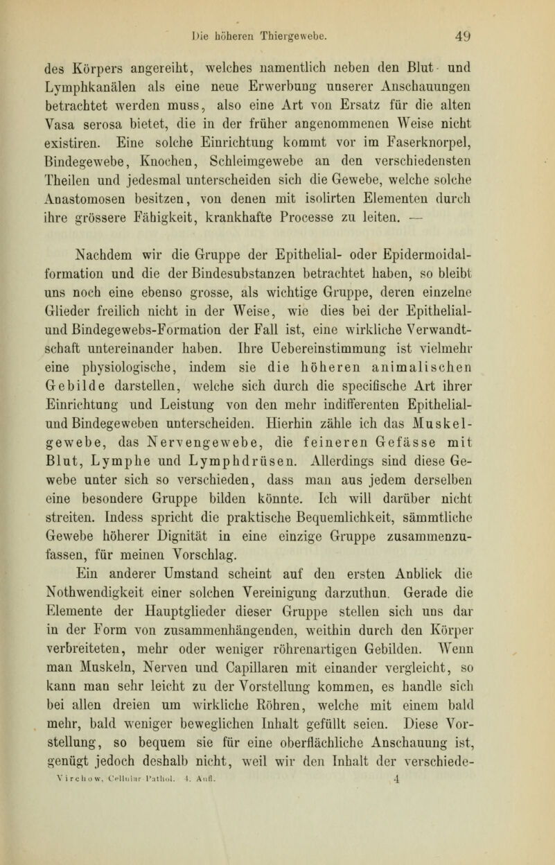 des Körpers angereiht, welches namentlich neben den Blut und Lyniphkanälen als eine neue Erwerbung unserer Anschauungen betrachtet werden muss, also eine Art von Ersatz für die alten Vasa serosa bietet, die in der früher angenommenen Weise nicht existiren. Eine solche Einrichtung kommt vor im Faserknorpel, Bindegewebe, Knochen, Schleimgewebe an den verschiedensten Theilen und jedesmal unterscheiden sich die Gewebe, welche solche Anastomosen besitzen, von denen mit isolirten Elementen durch ihre grössere Fähigkeit, krankhafte Processe zu leiten. — Nachdem wir die Gruppe der Epithelial- oder Epidermoidal- formation und die der Bindesubstanzen betrachtet haben, so bleibt uns noch eine ebenso grosse, als wichtige Gruppe, deren einzelne Glieder freilich nicht in der Weise, wie dies bei der Epithelial- und Bindegewebs-Formation der Fall ist, eine wirkliche Verwandt- schaft untereinander haben. Ihre Uebereinstimmung ist vielmehr eine physiologische, indem sie die höheren animalischen Gebilde darstellen, welche sich durch die specifische Art ihrer Einrichtung und Leistung von den mehr indifferenten Epithelial- und Bindegeweben unterscheiden. Hierhin zähle ich das Muskel- gewebe, das Nervengewebe, die feineren Gefässe mit Blut, Lymphe und Lymphdrüsen. Allerdings sind diese Ge- webe unter sich so verschieden, dass man aus jedem derselben eine besondere Gruppe bilden könnte. Ich will darüber nicht streiten. Indess spricht die praktische Bequemlichkeit, sämmtliche Gewebe höherer Dignität in eine einzige Gruppe zusammenzu- fassen, für meinen Vorschlag. Ein anderer Umstand scheint auf den ersten Anblick die Notwendigkeit einer solchen Vereinigung darzuthun. Gerade die Elemente der Hauptglieder dieser Gruppe stellen sich uns dar in der Form von zusammenhängenden, weithin durch den Körper verbreiteten, mehr oder weniger röhrenartigen Gebilden. Wenn man Muskeln, Nerven und Capillaren mit einander vergleicht, so kann man sehr leicht zu der Vorstellung kommen, es handle sich bei allen dreien um wirkliche Röhren, welche mit einem bald mehr, bald weniger beweglichen Inhalt gefüllt seien. Diese Vor- stellung, so bequem sie für eine oberflächliche Anschauung ist, genügt jedoch deshalb nicht, weil wir den Inhalt der verschiede- Virchow, Cellular I'athol. I. Aufl. 4