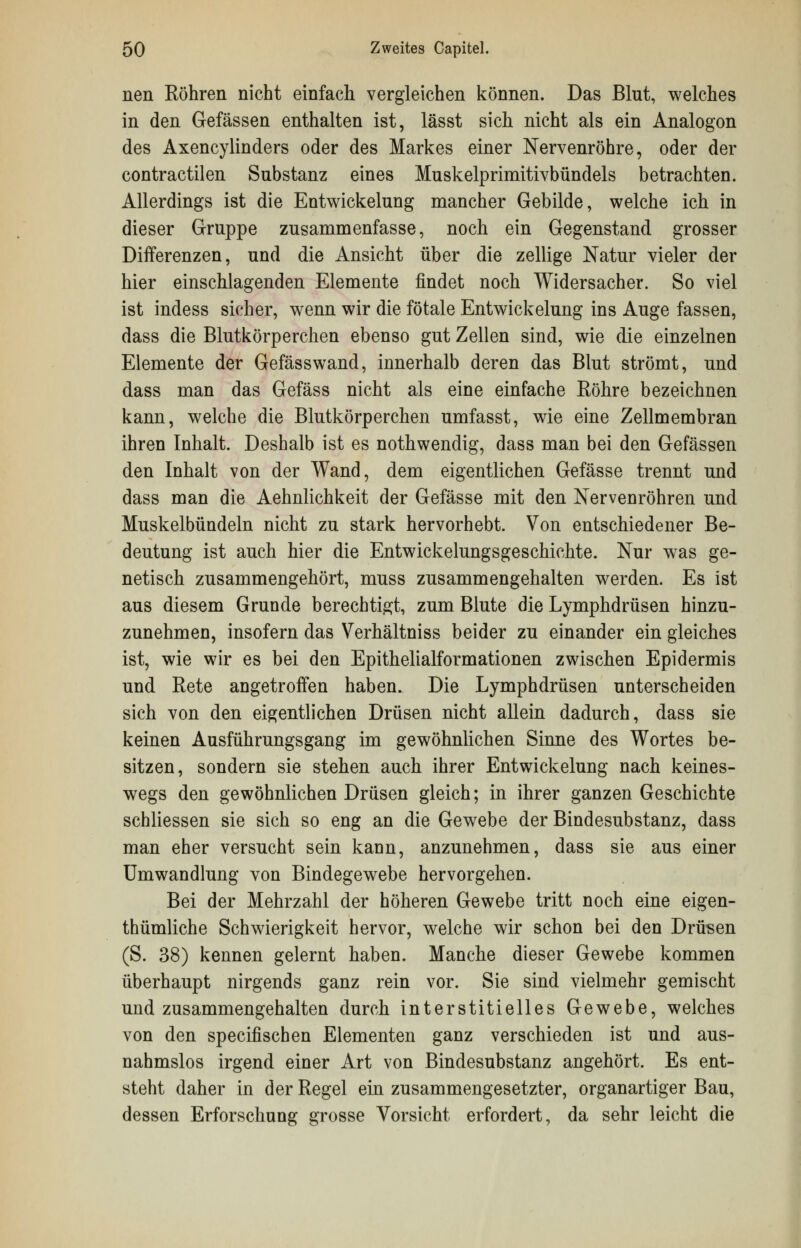 nen Röhren nicht einfach vergleichen können. Das Blut, welches in den Gefässen enthalten ist, lässt sich nicht als ein Analogon des Axencylinders oder des Markes einer Nervenröhre, oder der contractu en Substanz eines Muskelprimitivbündels betrachten. Allerdings ist die Entwickelung mancher Gebilde, welche ich in dieser Gruppe zusammenfasse, noch ein Gegenstand grosser Differenzen, und die Ansicht über die zellige Natur vieler der hier einschlagenden Elemente findet noch Widersacher. So viel ist indess sicher, wenn wir die fötale Entwickelung ins Auge fassen, dass die Blutkörperchen ebenso gut Zellen sind, wie die einzelnen Elemente der Gefässwand, innerhalb deren das Blut strömt, und dass man das Gefäss nicht als eine einfache Köhre bezeichnen kann, welche die Blutkörperchen umfasst, wie eine Zellmembran ihren Inhalt. Deshalb ist es nothwendig, dass man bei den Gefässen den Inhalt von der Wand, dem eigentlichen Gefässe trennt und dass man die Aehnlichkeit der Gefässe mit den Nervenröhren und Muskelbündeln nicht zu stark hervorhebt. Von entschiedener Be- deutung ist auch hier die Entwicklungsgeschichte. Nur was ge- netisch zusammengehört, muss zusammengehalten werden. Es ist aus diesem Grunde berechtigt, zum Blute die Lymphdrüsen hinzu- zunehmen, insofern das Verhältniss beider zu einander ein gleiches ist, wie wir es bei den Epithelialformationen zwischen Epidermis und Rete angetroffen haben. Die Lymphdrüsen unterscheiden sich von den eigentlichen Drüsen nicht allein dadurch, dass sie keinen Ausführungsgang im gewöhnlichen Sinne des Wortes be- sitzen, sondern sie stehen auch ihrer Entwickelung nach keines- wegs den gewöhnlichen Drüsen gleich; in ihrer ganzen Geschichte schliessen sie sich so eng an die Gewebe der Bindesubstanz, dass man eher versucht sein kann, anzunehmen, dass sie aus einer Umwandlung von Bindegewebe hervorgehen. Bei der Mehrzahl der höheren Gewebe tritt noch eine eigen- thümliche Schwierigkeit hervor, welche wir schon bei den Drüsen (S. 38) kennen gelernt haben. Manche dieser Gewebe kommen überhaupt nirgends ganz rein vor. Sie sind vielmehr gemischt und zusammengehalten durch interstitielles Gewebe, welches von den specifischen Elementen ganz verschieden ist und aus- nahmslos irgend einer Art von Bindesubstanz angehört. Es ent- steht daher in der Regel ein zusammengesetzter, organartiger Bau, dessen Erforschung grosse Vorsicht erfordert, da sehr leicht die