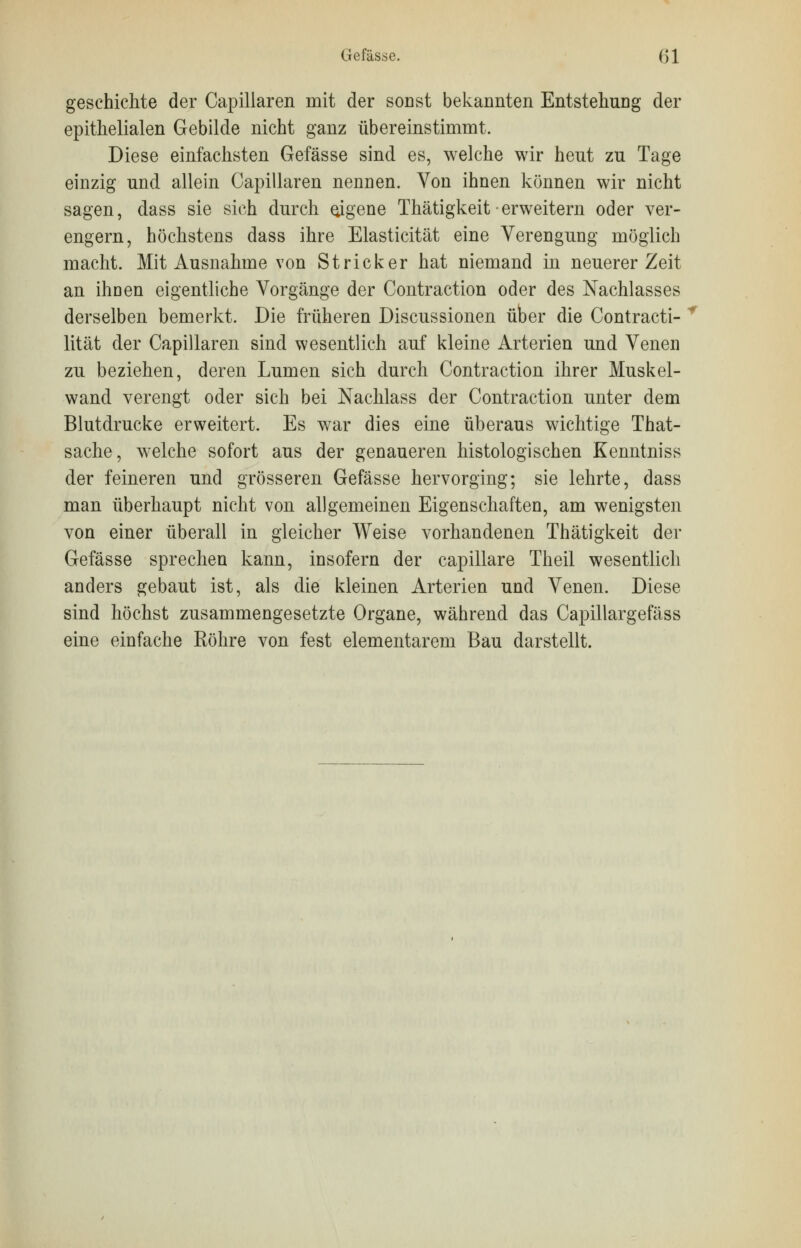 Gefässe. (51 geschiente der Capillaren mit der sonst bekannten Entstehung der epithelialen Gebilde nicht ganz übereinstimmt. Diese einfachsten Gefässe sind es, welche wir heut zu Tage einzig und allein Capillaren nennen. Von ihnen können wir nicht sagen, dass sie sich durch eigene Thätigkeit • erweitern oder ver- engern, höchstens dass ihre Elasticität eine Verengung möglich macht. Mit Ausnahme von Stricker hat niemand in neuerer Zeit an ihnen eigentliche Vorgänge der Contraction oder des Nachlasses derselben bemerkt. Die früheren Discussionen über die Contracti- lität der Capillaren sind wesentlich auf kleine Arterien und Venen zu beziehen, deren Lumen sich durch Contraction ihrer Muskel- wand verengt oder sich bei Nachlass der Contraction unter dem Blutdrucke erweitert. Es war dies eine überaus wichtige That- sache, welche sofort aus der genaueren histologischen Kenntnis« der feineren und grösseren Gefässe hervorging; sie lehrte, dass man überhaupt nicht von allgemeinen Eigenschaften, am wenigsten von einer überall in gleicher Weise vorhandenen Thätigkeit der Gefässe sprechen kann, insofern der capillare Theil wesentlich anders gebaut ist, als die kleinen Arterien und Venen. Diese sind höchst zusammengesetzte Organe, während das Capillargefäss eine einfache Röhre von fest elementarem Bau darstellt.