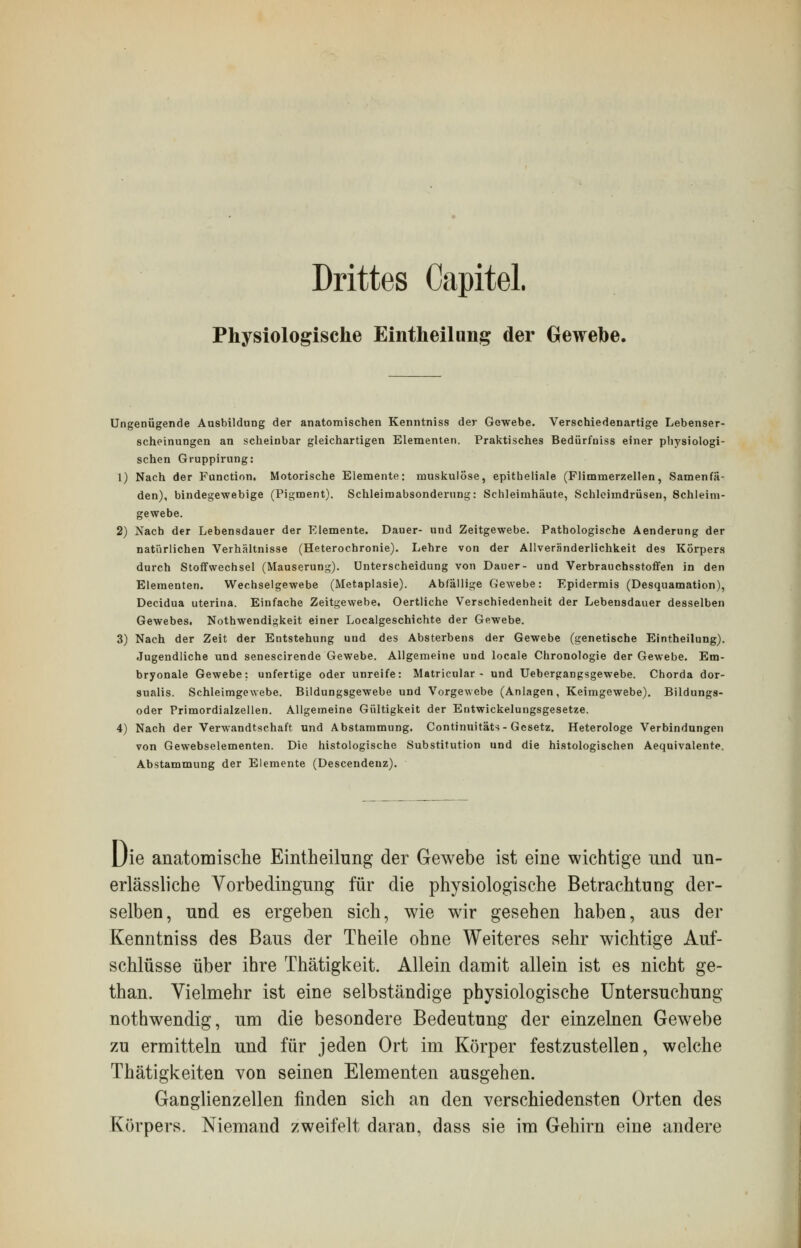 Drittes Capitel. Physiologische Eintheilung der Gewebe. Ungenügende Ausbildung der anatomischen Kenntniss der Gewebe. Verschiedenartige Lebenser- scheinungen an scheinbar gleichartigen Elementen. Praktisches Bedürfniss einer physiologi- schen Gruppirung: 1) Nach der Function, Motorische Elemente: muskulöse, epitheliale (Flimmerzellen, Samenfä- den), bindegewebige (Pigment). Schleimabsonderung: Schleimhäute, Schleimdrüsen, Schleim- gewebe. 2) Nach der Lebensdauer der Elemente. Dauer- uud Zeitgewebe. Pathologische Aenderung der natürlichen Verhältnisse (Heterochronie). Lehre von der Allveränderlichkeit des Körpers durch Stoffwechsel (Mauserung). Unterscheidung von Dauer- und Verbrauchsstoffen in den Elementen. Wechselgewebe (Metaplasie). Abfällige Gewebe: Epidermis (Desquamation), Decidua uterina. Einfache Zeitgewebe. Oertliche Verschiedenheit der Lebensdauer desselben Gewebes. Notwendigkeit einer Localgeschichte der Gewebe. 3) Nach der Zeit der Entstehung und des Absterbens der Gewebe (genetische Eintheilung). Jugendliche und senescirende Gewebe. Allgemeine und locale Chronologie der Gewebe. Em- bryonale Gewebe: unfertige oder unreife: Matricular - und Uebergangsgewebe. Chorda dor- sualis. Schleimgewebe. Bildungsgewebe und Vorgewebe (Anlagen, Keimgewebe). Bildungs- oder Primordialzellen. Allgemeine Gültigkeit der Entwicklungsgesetze. 4) Nach der Verwandtschaft und Abstammung. Continuitäts - Gesetz. Heterologe Verbindungen von Gewebselementen. Die histologische Substitution und die histologischen Aequivalente. Abstammung der Elemente (Descendenz). Die anatomische Eintheilung der Gewebe ist eine wichtige und un- erlässliche Vorbedingung für die physiologische Betrachtung der- selben, und es ergeben sich, wie wir gesehen haben, aus der Kenntniss des Baus der Theile ohne Weiteres sehr wichtige Auf- schlüsse über ihre Thätigkeit. Allein damit allein ist es nicht ge- than. Vielmehr ist eine selbständige physiologische Untersuchung nothwendig, um die besondere Bedeutung der einzelnen Gewebe zu ermitteln und für jeden Ort im Körper festzustellen, welche Thätigkeiten von seinen Elementen ausgehen. Ganglienzellen finden sich an den verschiedensten Orten des Körpers. Niemand zweifelt daran, dass sie im Gehirn eine andere