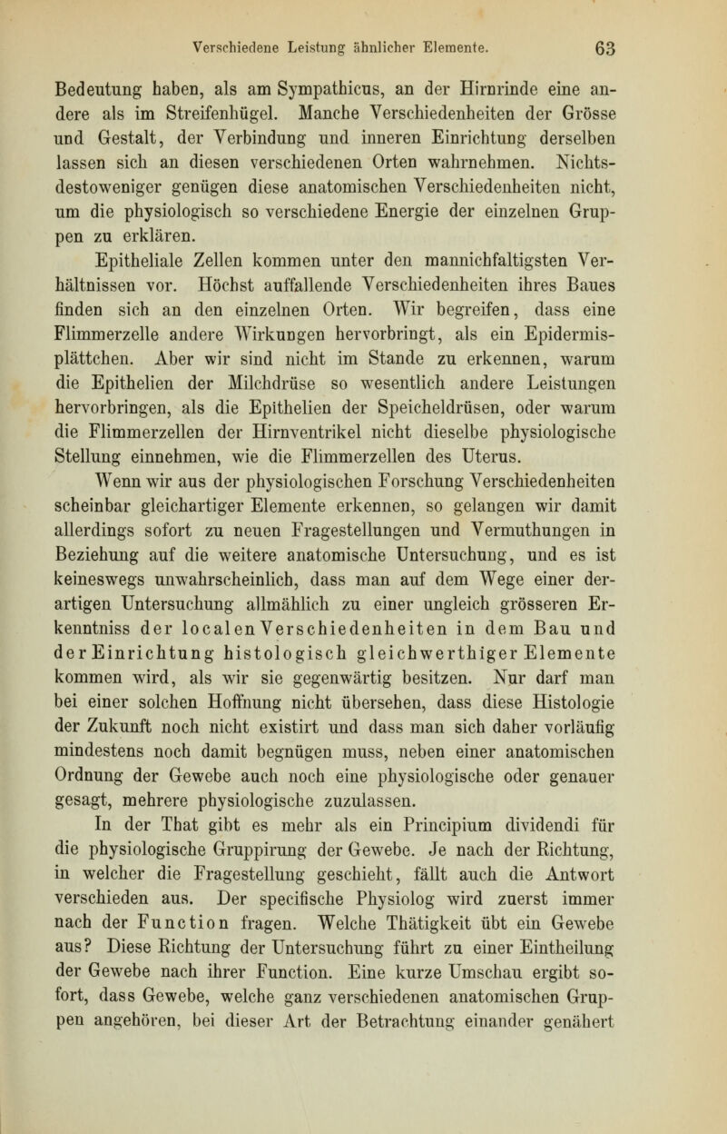 Bedeutung haben, als am Sympathicus, an der Hirnrinde eine an- dere als im Streifenhügel. Manche Verschiedenheiten der Grösse und Gestalt, der Verbindung und inneren Einrichtung derselben lassen sich an diesen verschiedenen Orten wahrnehmen. Nichts- destoweniger genügen diese anatomischen Verschiedenheiten nicht, um die physiologisch so verschiedene Energie der einzelnen Grup- pen zu erklären. Epitheliale Zellen kommen unter den mannichfaltigsten Ver- hältnissen vor. Höchst auffallende Verschiedenheiten ihres Baues finden sich an den einzelnen Orten. Wir begreifen, dass eine Flimmerzelle andere Wirkungen hervorbringt, als ein Epidermis- plättchen. Aber wir sind nicht im Stande zu erkennen, warum die Epithelien der Milchdrüse so wesentlich andere Leistungen hervorbringen, als die Epithelien der Speicheldrüsen, oder warum die Flimmerzellen der Hirnventrikel nicht dieselbe physiologische Stellung einnehmen, wie die Flimmerzellen des Uterus. Wenn wir aus der physiologischen Forschung Verschiedenheiten scheinbar gleichartiger Elemente erkennen, so gelangen wir damit allerdings sofort zu neuen Fragestellungen und Vermuthungen in Beziehung auf die weitere anatomische Untersuchung, und es ist keineswegs unwahrscheinlich, dass man auf dem Wege einer der- artigen Untersuchung allmählich zu einer ungleich grösseren Er- kenntniss der localenVerschiedenheiten in dem Bau und der Einrichtung histologisch gleichwerthiger Elemente kommen wird, als wir sie gegenwärtig besitzen. Nur darf man bei einer solchen Hoffnung nicht übersehen, dass diese Histologie der Zukunft noch nicht existirt und dass man sich daher vorläufig mindestens noch damit begnügen muss, neben einer anatomischen Ordnung der Gewebe auch noch eine physiologische oder genauer gesagt, mehrere physiologische zuzulassen. In der That gibt es mehr als ein Principium dividendi für die physiologische Gruppirung der Gewebe. Je nach der Richtung, in welcher die Fragestellung geschieht, fällt auch die Antwort verschieden aus. Der specifische Physiolog wird zuerst immer nach der Function fragen. Welche Thätigkeit übt ein Gewebe aus? Diese Richtung der Untersuchung führt zu einer Eintheilung der Gewebe nach ihrer Function. Eine kurze Umschau ergibt so- fort, dass Gewebe, welche ganz verschiedenen anatomischen Grup- pen angehören, bei dieser Art der Betrachtung einander genähert