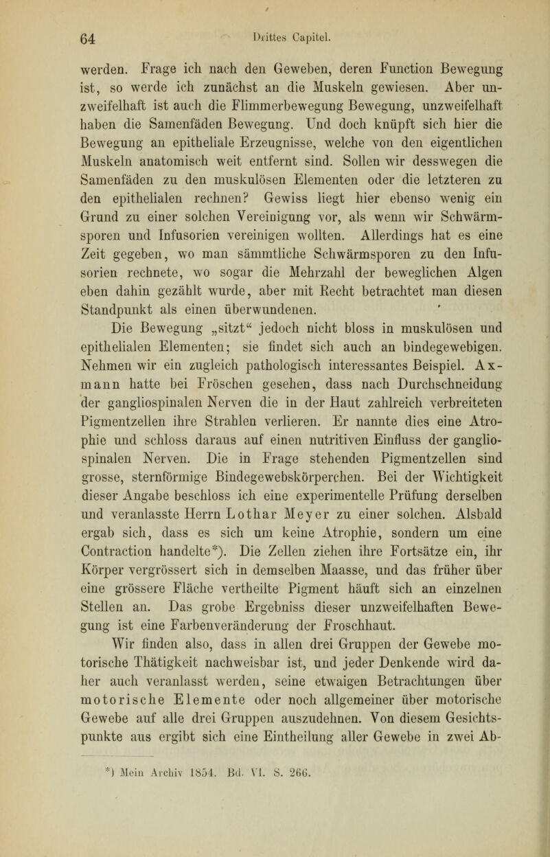 werden. Frage ich nach den Geweben, deren Function Bewegung ist, so werde ich zunächst an die Muskeln gewiesen. Aber un- zweifelhaft ist auch die Flimmerbewegung Bewegung, unzweifelhaft haben die Samenfäden Bewegung. Und doch knüpft sich hier die Bewegung an epitheliale Erzeugnisse, welche von den eigentlichen Muskeln anatomisch weit entfernt sind. Sollen wir desswegen die Samenfäden zu den muskulösen Elementen oder die letzteren zu den epithelialen rechnen? Gewiss liegt hier ebenso wenig ein Grund zu einer solchen Vereinigung vor, als wenn wir Schwärm- sporen und Infusorien vereinigen wollten. Allerdings hat es eine Zeit gegeben, wo man sämmtliche Schwärmsporen zu den Infu- sorien rechnete, wo sogar die Mehrzahl der beweglichen Algen eben dahin gezählt wurde, aber mit Recht betrachtet man diesen Standpunkt als einen überwundenen. Die Bewegung „sitzt jedoch nicht bloss in muskulösen und epithelialen Elementen; sie findet sich auch an bindegewebigen. Nehmen wir ein zugleich pathologisch interessantes Beispiel. Ax- mann hatte bei Fröschen gesehen, dass nach Durchschneid ung der gangliospinalen Nerven die in der Haut zahlreich verbreiteten Pigmentzellen ihre Strahlen verlieren. Er nannte dies eine Atro- phie und schloss daraus auf einen nutritiven Einfluss der ganglio- spinalen Nerven. Die in Frage stehenden Pigmentzellen sind grosse, sternförmige Bindegewebskörperchen. Bei der Wichtigkeit dieser Angabe beschloss ich eine experimentelle Prüfung derselben und veranlasste Herrn Lothar Meyer zu einer solchen. Alsbald ergab sich, dass es sich um keine Atrophie, sondern um eine Contraction handelte*). Die Zellen ziehen ihre Fortsätze ein, ihr Körper vergrössert sich in demselben Maasse, und das früher über eine grössere Fläche vertheilte Pigment häuft sich an einzelnen Stellen an. Das grobe Ergebniss dieser unzweifelhaften Bewe- gung ist eine Farbenveränderung der Froschhaut. Wir finden also, dass in allen drei Gruppen der Gewebe mo- torische Thätigkeit nachweisbar ist, und jeder Denkende wird da- her auch veranlasst werden, seine etwaigen Betrachtungen über motorische Elemente oder noch allgemeiner über motorische Gewebe auf alle drei Gruppen auszudehnen. Von diesem Gesichts- punkte aus ergibt sich eine Eintheilung aller Gewebe in zwei Ab- ') Mein Archiv 1854. Bd. VI. S. 26G.