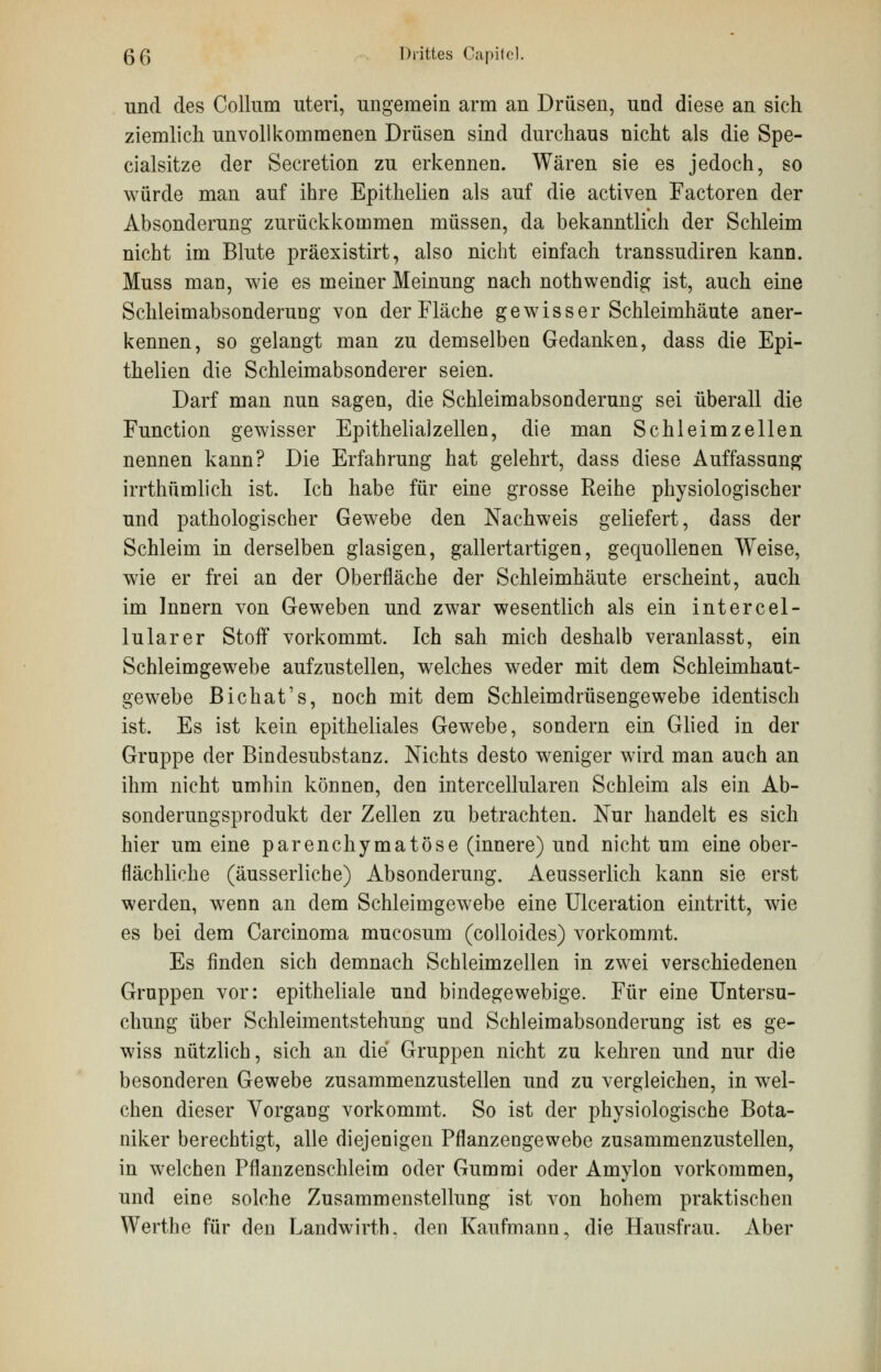 und des Collum uteri, ungemein arm an Drüsen, und diese an sich ziemlich unvollkommenen Drüsen sind durchaus nicht als die Spe- cialsitze der Secretion zu erkennen. Wären sie es jedoch, so würde man auf ihre Epithelien als auf die activen Factoren der Absonderung zurückkommen müssen, da bekanntlich der Schleim nicht im Blute präexistirt, also nicht einfach transsudiren kann. Muss man, wie es meiner Meinung nach nothwendig ist, auch eine Schleimabsonderung von der Fläche gewisser Schleimhäute aner- kennen, so gelangt man zu demselben Gedanken, dass die Epi- thelien die Schleimabsonderer seien. Darf man nun sagen, die Schleimabsonderung sei überall die Function gewisser Epithelialzellen, die man Schleimzellen nennen kann? Die Erfahrung hat gelehrt, dass diese Auffassung irrthümlich ist. Ich habe für eine grosse Reihe physiologischer und pathologischer Gewebe den Nachweis geliefert, dass der Schleim in derselben glasigen, gallertartigen, gequollenen Weise, wie er frei an der Oberfläche der Schleimhäute erscheint, auch im Innern von Geweben und zwar wesentlich als ein intercel- lularer Stoff vorkommt. Ich sah mich deshalb veranlasst, ein Schleimgewebe aufzustellen, welches weder mit dem Schleimhaut- gewebe Bichat's, noch mit dem Schleimdrüsengewebe identisch ist. Es ist kein epitheliales Gewebe, sondern ein Glied in der Gruppe der Bindesubstanz. Nichts desto weniger wird man auch an ihm nicht umhin können, den intercellularen Schleim als ein Ab- sonderungsprodukt der Zellen zu betrachten. Nur handelt es sich hier um eine parenchymatöse (innere) und nicht um eine ober- flächliche (äusserliche) Absonderung. Aeusserlich kann sie erst werden, wenn an dem Schleimgewebe eine Ulceration eintritt, wie es bei dem Carcinoma mucosum (colloides) vorkommt. Es finden sich demnach Schleimzellen in zwei verschiedenen Gruppen vor: epitheliale und bindegewebige. Für eine Untersu- chung über Schleimentstehung und Schleimabsonderung ist es ge- wiss nützlich, sich an die Gruppen nicht zu kehren und nur die besonderen Gewebe zusammenzustellen und zu vergleichen, in wel- chen dieser Vorgang vorkommt. So ist der physiologische Bota- niker berechtigt, alle diejenigen Pflanzengewebe zusammenzustellen, in welchen Pflanzenschleim oder Gummi oder Amylon vorkommen, und eine solche Zusammenstellung ist von hohem praktischen Werthe für den Landwirth. den Kaufmann, die Hausfrau. Aber