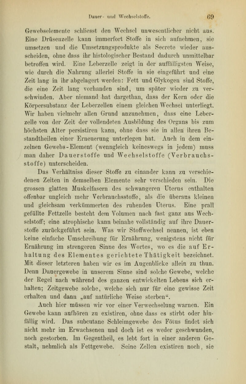 Gewebselemente schliesst den Wechsel unwesentlicher nicht aus. Eine Drüsenzelle kann immerfort Stoffe in sich aufnehmen, sie umsetzen und die Umsetzungsprodukte als Secrete wieder aus- scheiden, ohne dass ihr histologischer Bestand dadurch unmittelbar betroffen wird. Eine Leberzelle zeigt in der auffälligsten Weise, wie durch die Nahrung allerlei Stoffe in sie eingeführt und eine Zeitlang in ihr abgelagert werden: Fett und Glykogen sind Stoffe, die eine Zeit lang vorhanden sind, um später wieder zu ver- schwinden. Aber niemand hat dargethan, dass der Kern oder die Körpersubstanz der Leberzellen einem gleichen Wechsel unterliegt. Wir haben vielmehr allen Grund anzunehmen, dass eine Leber- zelle von der Zeit der vollendeten Ausbildung des Organs bis zum höchsten Alter persistiren kann, ohne dass sie in allen ihren Be- standteilen einer Erneuerung unterlegen hat. Auch in dem ein- zelnen Gewebs-Element (wenngleich keineswegs in jedem) muss man daher Dauerstoffe und Wechselstoffe (Verbrauchs- stoffe) unterscheiden. Das Verhältniss dieser Stoffe zu einander kann zu verschie- denen Zeiten in demselben Elemente sehr verschieden sein. Die grossen glatten Muskelfasern des schwangeren Uterus enthalten offenbar ungleich mehr Verbrauchsstoffe, als die überaus kleinen und gleichsam verkümmerten des ruhenden Uterus. Eine prall gefüllte Fettzelle besteht dem Volumen nach fast ganz aus Wech- selstoff; eine atrophische kann beinahe vollständig auf ihre Dauer- stoffe zurückgeführt sein. Was wir Stoffwechsel nennen, ist eben keine einfache Umschreibung für Ernährung, wenigstens nicht für Ernährung im strengeren Sinne des Wortes, wo es die auf Er- haltung des Elementes gerichtete Thätigkeit bezeichnet. Mit dieser letzteren haben wir es im Augenblicke allein zu thun. Denn Dauergewebe in unserem Sinne sind solche Gewebe, welche der Regel nach während des ganzen entwickelten Lebens sich er- halten; Zeitgewrebe solche, welche sich nur für eine gewisse Zeit erhalten und dann „auf natürliche Weise sterben. Auch hier müssen wir vor einer Verwechselung warnen. Ein Gewebe kann aufhören zu existiren, ohne dass es stirbt oder hin- fällig wird. Das subcutane Schleimgewebe des Fötus findet sich nicht mehr im Erwachsenen und doch ist es weder geschwunden, noch gestorben. Im Gegentheil, es lebt fort in einer anderen Ge- stalt, nehmlich als Fettgewebe. Seine Zellen existiren noch, sie
