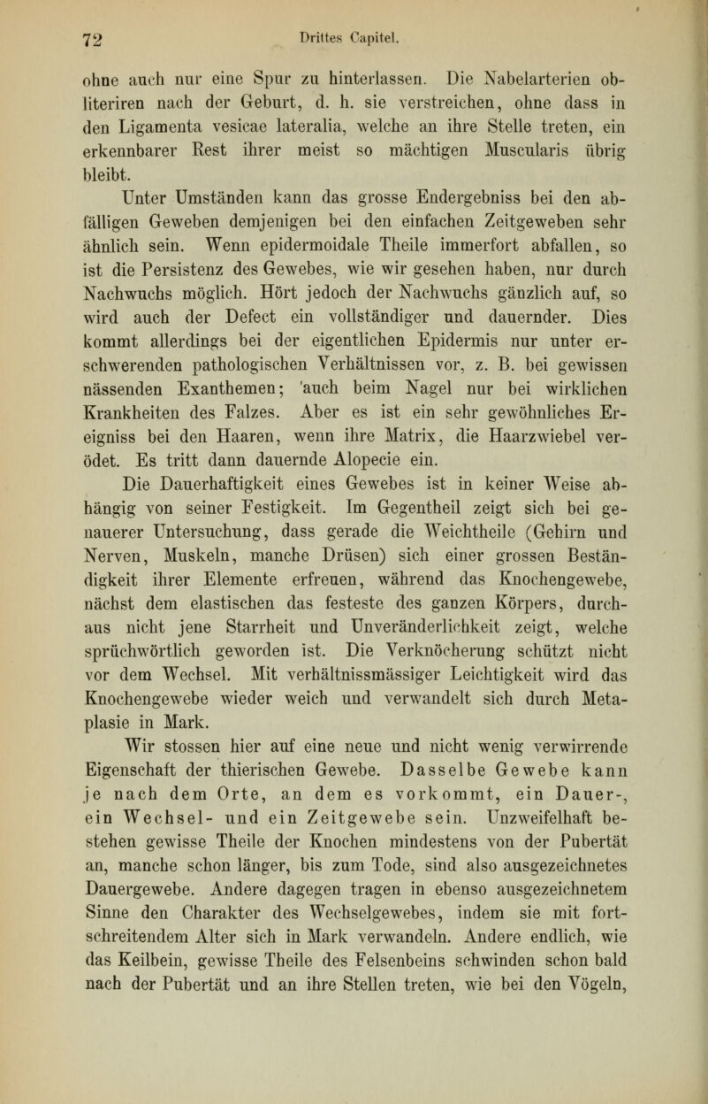 ohne auch nur eine Spur zu hinterlassen. Die Nabelarterien ob- literiren nach der Geburt, d. h. sie verstreichen, ohne dass in den Ligamenta vesicae lateralia, welche an ihre Stelle treten, ein erkennbarer Rest ihrer meist so mächtigen Muscularis übrig bleibt. Unter Umständen kann das grosse Endergebniss bei den ab- fälligen Geweben demjenigen bei den einfachen Zeitgeweben sehr ähnlich sein. Wenn epidermoidale Theile immerfort abfallen, so ist die Persistenz des Gewebes, wie wir gesehen haben, nur durch Nachwuchs möglich. Hört jedoch der Nachwuchs gänzlich auf, so wird auch der Defect ein vollständiger und dauernder. Dies kommt allerdings bei der eigentlichen Epidermis nur unter er- schwerenden pathologischen Verhältnissen vor, z. B. bei gewissen nässenden Exanthemen; 'auch beim Nagel nur bei wirklichen Krankheiten des Falzes. Aber es ist ein sehr gewöhnliches Er- eigniss bei den Haaren, wenn ihre Matrix, die Haarzwiebel ver- ödet. Es tritt dann dauernde Alopecie ein. Die Dauerhaftigkeit eines Gewebes ist in keiner Weise ab- hängig von seiner Festigkeit. Im Gegentheil zeigt sich bei ge- nauerer Untersuchung, dass gerade die Weichtheile (Gehirn und Nerven, Muskeln, manche Drüsen) sich einer grossen Bestän- digkeit ihrer Elemente erfreuen, während das Knochengewebe, nächst dem elastischen das festeste des ganzen Körpers, durch- aus nicht jene Starrheit und Unveränderlichkeit zeigt, welche sprüchwörtlich geworden ist. Die Verknöcherung schützt nicht vor dem Wechsel. Mit verhältnissmässiger Leichtigkeit wird das Knochengewebe wieder weich und verwandelt sich durch Meta- plasie in Mark. Wir stossen hier auf eine neue und nicht wenig verwirrende Eigenschaft der thierischen Gewebe. Dasselbe Gewebe kann je nach dem Orte, an dem es vorkommt, ein Dauer-, ein Wechsel- und ein Zeitgewebe sein. Unzweifelhaft be- stehen gewisse Theile der Knochen mindestens von der Pubertät an, manche schon länger, bis zum Tode, sind also ausgezeichnetes Dauergewebe. Andere dagegen tragen in ebenso ausgezeichnetem Sinne den Charakter des Wechselgewebes, indem sie mit fort- schreitendem Alter sich in Mark verwandeln. Andere endlich, wie das Keilbein, gewisse Theile des Felsenbeins schwinden schon bald nach der Pubertät und an ihre Stellen treten, wie bei den Vögeln,