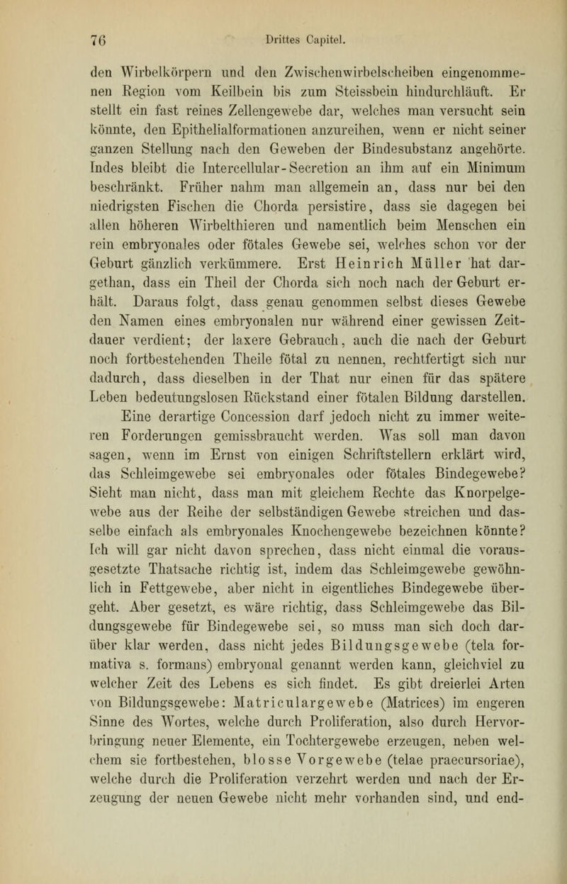 den Wirbelkörpern und den Zwischenwirbelscheiben eingenomme- nen Region vom Keilbein bis zum Steissbein hindurchläuft. Er stellt ein fast reines Zellengewebe dar, welches man versucht sein könnte, den Epithelialformationen anzureihen, wenn er nicht seiner ganzen Stellung nach den Geweben der Bindesubstanz angehörte. Indes bleibt die Intercellular-Secretion an ihm auf ein Minimum beschränkt. Früher nahm man allgemein an, dass nur bei den niedrigsten Fischen die Chorda persistire, dass sie dagegen bei allen höheren Wirbelthieren und namentlich beim Menschen ein rein embryonales oder fötales Gewebe sei, welches schon vor der Geburt gänzlich verkümmere. Erst Heinrich Müller hat dar- gethan, dass ein Theil der Chorda sich noch nach der Geburt er- hält. Daraus folgt, dass genau genommen selbst dieses Gewebe den Namen eines embryonalen nur während einer gewissen Zeit- dauer verdient; der laxere Gebrauch, auch die nach der Geburt noch fortbestehenden Theile fötal zu nennen, rechtfertigt sich nur dadurch, dass dieselben in der That nur einen für das spätere Leben bedeutungslosen Rückstand einer fötalen Bildung darstellen. Eine derartige Concession darf jedoch nicht zu immer weite- ren Forderungen gemissbraucht werden. Was soll man davon sagen, wenn im Ernst von einigen Schriftstellern erklärt wird, das Schleimgewebe sei embryonales oder fötales Bindegewebe? Sieht man nicht, dass man mit gleichem Rechte das Knorpelge- webe aus der Reihe der selbständigen Gewebe streichen und das- selbe einfach als embryonales Knochengewebe bezeichnen könnte? Ich will gar nicht davon sprechen, dass nicht einmal die voraus- gesetzte Thatsache richtig ist, indem das Schleimgewebe gewöhn- lich in Fettgewebe, aber nicht in eigentliches Bindegewebe über- geht. Aber gesetzt, es wäre richtig, dass Schleimgewebe das Bil- dungsgewebe für Bindegewebe sei, so muss man sich doch dar- über klar werden, dass nicht jedes Bildungsgewebe (tela for- mativa s. formans) embryonal genannt werden kann, gleichviel zu welcher Zeit des Lebens es sich findet. Es gibt dreierlei Arten von Bildungsgewebe: Matriculargewebe (Matrices) im engeren Sinne des Wortes, welche durch Proliferation, also durch Hervor- bringung neuer Elemente, ein Tochtergewebe erzeugen, neben wel- chem sie fortbestehen, blosse Vorgewebe (telae praecursoriae), welche durch die Proliferation verzehrt werden und nach der Er- zeugung der neuen Gewebe nicht mehr vorhanden sind, und end-