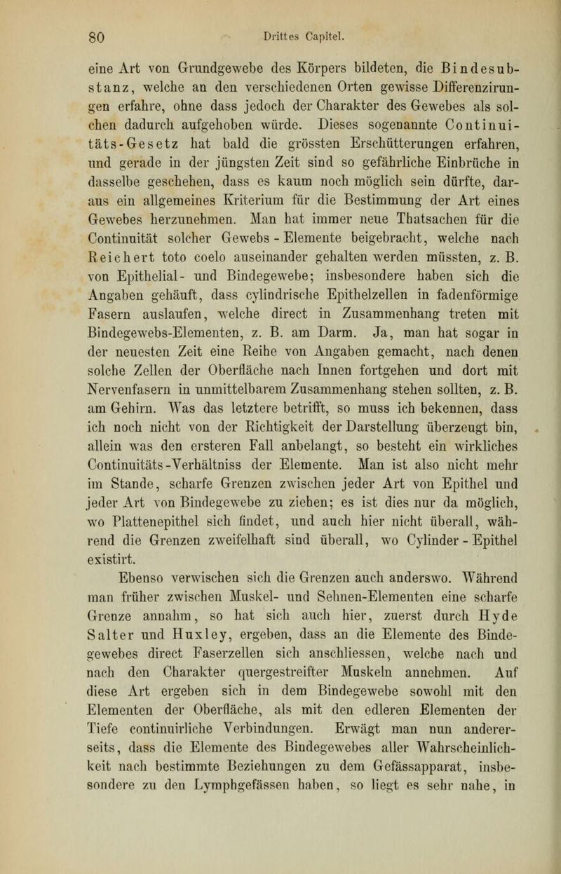 eine Art von Grundgewebe des Körpers bildeten, die Bindesub- stanz, welche an den verschiedenen Orten gewisse Differenzirun- gen erfahre, ohne dass jedoch der Charakter des Gewebes als sol- chen dadurch aufgehoben würde. Dieses sogenannte Continui- täts-Gesetz hat bald die grössten Erschütterungen erfahren, und gerade in der jüngsten Zeit sind so gefährliche Einbrüche in dasselbe geschehen, dass es kaum noch möglich sein dürfte, dar- aus ein allgemeines Kriterium für die Bestimmung der Art eines Gewebes herzunehmen. Man hat immer neue Thatsachen für die Continuität solcher Gewebs - Elemente beigebracht, welche nach Reichert toto coelo auseinander gehalten wrer den müssten, z.B. von Epithelial- und Bindegewebe; insbesondere haben sich die Angaben gehäuft, dass cylindrische Epithelzellen in fadenförmige Fasern auslaufen, welche direct in Zusammenhang treten mit Bindegewebs-Elementen, z. B. am Darm. Ja, man hat sogar in der neuesten Zeit eine Reihe von Angaben gemacht, nach denen solche Zellen der Oberfläche nach Innen fortgehen und dort mit Nervenfasern in unmittelbarem Zusammenhang stehen sollten, z. B. am Gehirn. Was das letztere betrifft, so muss ich bekennen, dass ich noch nicht von der Richtigkeit der Darstellung überzeugt bin, allein was den ersteren Fall anbelangt, so besteht ein wirkliches Continuitäts-Verhältniss der Elemente. Man ist also nicht mehr im Stande, scharfe Grenzen zwischen jeder Art von Epithel und jeder Art von Bindegewebe zu ziehen; es ist dies nur da möglich, wo Plattenepithel sich findet, und auch hier nicht überall, wäh- rend die Grenzen zweifelhaft sind überall, wo Cylinder - Epithel existirt. Ebenso verwischen sich die Grenzen auch anderswo. Während man früher zwischen Muskel- und Sehnen-Elementen eine scharfe Grenze annahm, so hat sich auch hier, zuerst durch Hyde Salter und Huxley, ergeben, dass an die Elemente des Binde- gewebes direct Faserzellen sich anschliessen, welche nach und nach den Charakter quergestreifter Muskeln annehmen. Auf diese Art ergeben sich in dem Bindegewebe sowohl mit den Elementen der Oberfläche, als mit den edleren Elementen der Tiefe continuirliche Verbindungen. Erwägt man nun anderer- seits, dass die Elemente des Bindegewebes aller Wahrscheinlich- keit nach bestimmte Beziehungen zu dem Gefässapparat, insbe- sondere zu den Lymphgefässen haben, so liegt es sehr nahe, in