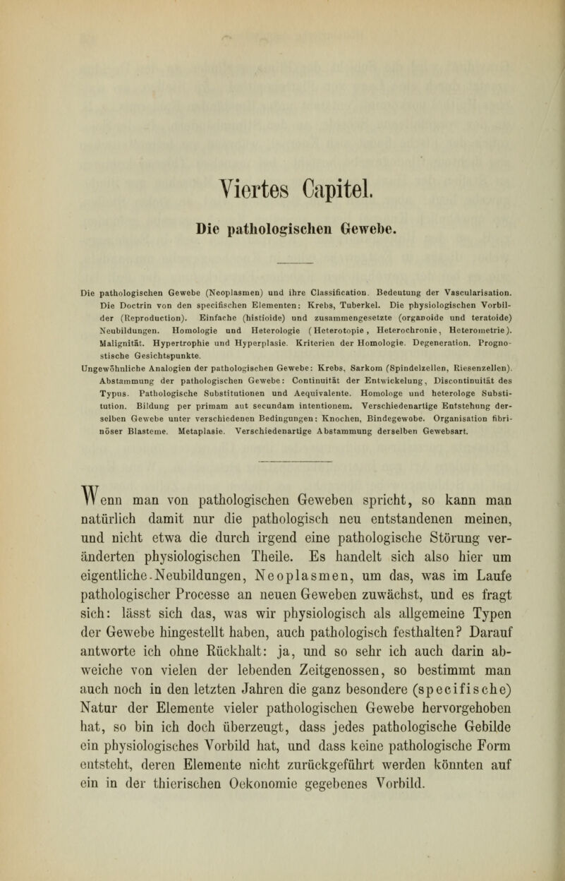 Viertes Capitel. Die pathologischen Gewebe. Die pathologischen Gewebe (Neoplasmen) und ihre Classification. Bedeutung der Vascularisation. Die Doctrin von den specifischen Elementen: Krebs, Tuberkel. Die physiologischen Vorbil- der (Reproduction). Einfache (histioide) und zusammengesetzte (organoide und teratoide) Neubildungen. Homologie und Heterologie (Heterotopie , Heterochronie, Heterometrie). Malignitat. Hypertrophie und Hyperplasie. Kriterien der Homologie. Degeneration. Progno- stische Gesichtspunkte. Ungewöhnliche Analogien der pathologischen Gewebe: Krebs, Sarkom (Spindelzellen, Riesenzellcn). Abstammung der pathologischen Gewebe: Continuität der Entwickelung, Discontinuität des Typus. Pathologische Substitutionen und Aequivalente. Homologe und heterologe Substi- tution. Bildung per primam aut secundam intentionem. Verschiedenartige Entstehung der- selben Gewebe unter verschiedenen Bedingungen: Knochen, Bindegewobe. Organisation fibri- nöser Blasteme. Metaplasie. Verschiedenartige Abstammung derselben Gewebsart. Wenn man von pathologischen Geweben spricht, so kann man natürlich damit nur die pathologisch neu entstandenen meinen, und nicht etwa die durch irgend eine pathologische Störung ver- änderten physiologischen Theile. Es handelt sich also hier um eigentliche.Neubildungen, Neoplasmen, um das, was im Laufe pathologischer Processe an neuen Geweben zuwächst, und es fragt sich: lässt sich das, was wir physiologisch als allgemeine Typen der Gewebe hingestellt haben, auch pathologisch festhalten? Darauf antworte ich ohne Rückhalt: ja, und so sehr ich auch darin ab- weiche von vielen der lebenden Zeitgenossen, so bestimmt man auch noch in den letzten Jahren die ganz besondere (speeifische) Natur der Elemente vieler pathologischen Gewebe hervorgehoben hat, so bin ich doch überzeugt, dass jedes pathologische Gebilde ein physiologisches Vorbild hat, und dass keine pathologische Form entsteht, deren Elemente nicht zurückgeführt werden könnten auf ein in der thierischen Oekonomie gegebenes Vorbild.
