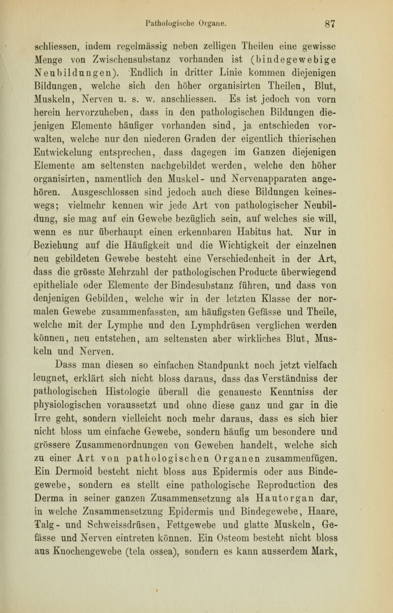 schliessen, indem regelmässig neben zelligen Theilen eine gewisse Menge von Zwischensubstanz vorhanden ist (bindegewebige Neubildungen). Endlich in dritter Linie kommen diejenigen Bildungen, welche sich den höher organisirten Theilen, Blut, Muskeln, Nerven u. s. w. anschliessen. Es ist jedoch von vorn herein hervorzuheben, dass in den pathologischen Bildungen die- jenigen Elemente häufiger vorhanden sind, ja entschieden vor- walten, welche nur den niederen Graden der eigentlich thierischen Entwickelung entsprechen, dass dagegen im Ganzen diejenigen Elemente am seltensten nachgebildet werden, welche den höher organisirten, namentlich den Muskel- und Nervenapparaten ange- hören. Ausgeschlossen sind jedoch auch diese Bildungen keines- wegs; vielmehr kennen wir jede Art von pathologischer Neubil- dung, sie mag auf ein Gewebe bezüglich sein, auf welches sie will, wenn es nur überhaupt einen erkennbaren Habitus hat. Nur in Beziehung auf die Häufigkeit und die Wichtigkeit der einzelnen neu gebildeten Gewebe besteht eine Verschiedenheit in der Art, dass die grösste Mehrzahl der pathologischen Producte überwiegend epitheliale oder Elemente der Bindesubstanz führen, und dass von denjenigen Gebilden, welche wir in der letzten Klasse der nor- malen Gewebe zusammenfassten, am häufigsten Gefässe und Theile, welche mit der Lymphe und den Lymphdrüsen verglichen werden können, neu entstehen, am seltensten aber wirkliches Blut, Mus- keln und Nerven. Dass man diesen so einfachen Standpunkt noch jetzt vielfach leugnet, erklärt sich nicht bloss daraus, dass das Verständniss der pathologischen Histologie überall die genaueste Kenntniss der physiologischen voraussetzt und ohne diese ganz und gar in die Irre geht, sondern vielleicht noch mehr daraus, dass es sich hier nicht bloss um einfache Gewebe, sondern häufig um besondere und grössere Zusammenordnungen von Geweben handelt, welche sich zu einer Art von pathologischen Organen zusammenfügen. Ein Dermoid besteht nicht bloss aus Epidermis oder aus Binde- gewebe, sondern es stellt eine pathologische Reproduction des Derma in seiner ganzen Zusammensetzung als Hautorgan dar, in welche Zusammensetzung Epidermis und Bindegewebe, Haare, Talg- und Schweissdrüsen, Fettgewebe und glatte Muskeln, Ge- fässe und Nerven eintreten können. Ein Osteom besteht nicht bloss aus Knochengewebe (tela ossea), sondern es kann ausserdem Mark,