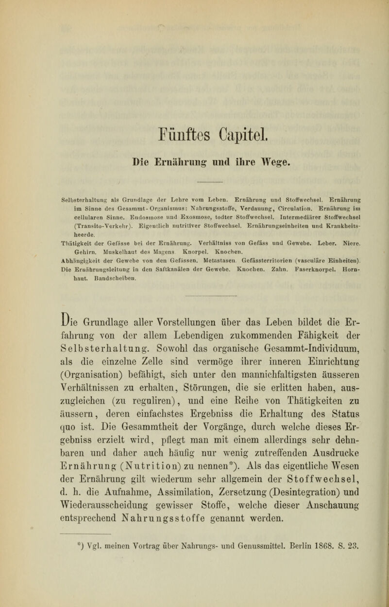 Fünftes Capitel. Die Ernährung und ihre Wege. Selbsterhaltung als Grundlage der Lehre vom Leben. Ernährung und Stoffwechsel. Ernährung im Sinne des Gesammt- Organismus: Nahrungsstoffe, Verdauung, Circulation. Ernährung im cellularen Sinne. Endosmose und Exosmose, todter Stoffwechsel. Intermediärer Stoffwechsel (Transito-Verkehr). Eigentlich nutritiver Stoffwechsel. Ernährungseinheiten und Krankheits- heerde. Thätigkeit der Gefässe bei der Ernährung. Verhältniss von Gefäss und Gewebe. Leber. Niere. Gehirn. Muskelhaut des Magens Knorpel. Knochen. Abhängigkeit der Gewebe von den Gefässen. Metastasen. Gefässterritorien (vasculäre Einheiten). Die Eruährungsleitung in den Saftkanälen der Gewebe. Knochen. Zahn. Faserknorpel. Horn- haut. Bandscheiben. Die Grundlage aller Vorstellungen über das Leben bildet die Er- fahrung von der allem Lebendigen zukommenden Fähigkeit der Selbsterhaltung. Sowohl das organische Gesammt-Individuum, als die einzelne Zelle sind vermöge ihrer inneren Einrichtung (Organisation) befähigt, sich unter den mannichfaltigsten äusseren Verhältnissen zu erhalten, Störungen, die sie erlitten haben, aus- zugleichen (zu reguliren), und eine Reihe von Thätigkeiten zu äussern, deren einfachstes Ergebniss die Erhaltung des Status quo ist. Die Gesammtheit der Vorgänge, durch welche dieses Er- gebniss erzielt wird, pflegt man mit einem allerdings sehr dehn- baren und daher auch häufig nur wenig zutreffenden Ausdrucke Ernährung (Nutrition) zu nennen*). Als das eigentliche Wesen der Ernährung gilt wiederum sehr allgemein der Stoffwechsel, d. h. die Aufnahme, Assimilation, Zersetzung (Desintegration) und Wiederausscheidung gewisser Stoffe, welche dieser Anschauung- entsprechend Nahrungsstoffe genannt werden. *) Vgl. meinen Vortrag über Nahrungs- und Genussmittel. Berlin 1868. S. 23.