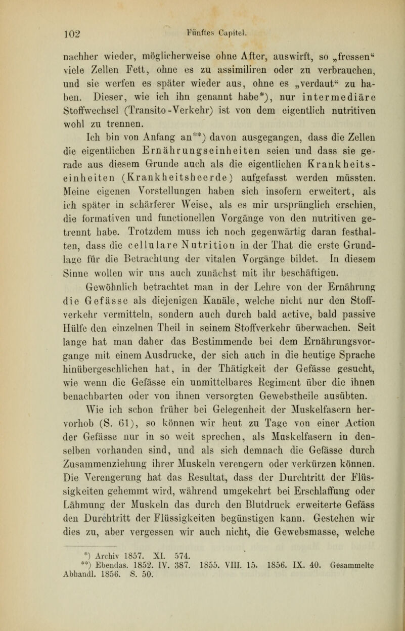 Dachher wieder, möglicherweise ohne After, auswirft, so „fressen viele Zellen Fett, ohne es zu assimiliren oder zu verbrauchen, und sie werfen es später wieder aus, ohne es „verdaut zu ha- ben. Dieser, wie ich ihn genannt habe*), nur intermediäre Stoffwechsel (Transito-Verkehr) ist von dem eigentlich nutritiven wohl zu trennen. Ich bin von Anfang an**) davon ausgegangen, dass die Zellen die eigentlichen Ernährungseinheiten seien und dass sie ge- rade aus diesem Grunde auch als die eigentlichen Krankheits- einheiten (Krankheitsheerde) aufgefasst werden müssten. Meine eigenen Vorstellungen haben sich insofern erweitert, als ich später in schärferer Weise, als es mir ursprünglich erschien, die formativen und fnnctionellen Vorgänge von den nutritiven ge- trennt habe. Trotzdem muss ich noch gegenwärtig daran festhal- ten, dass die cellulare Nutritiou in der That die erste Grund- lage für die Betrachtung der vitalen Vorgänge bildet. In diesem Sinne wollen wir uns auch zunächst mit ihr beschäftigen. Gewöhnlich betrachtet man in der Lehre von der Ernährung die Gefässe als diejenigen Kanäle, welche nicht nur den Stoff- verkehr vermitteln, sondern auch durch bald active, bald passive Hülfe den einzelnen Theil in seinem Stoffverkehr überwachen. Seit lange hat man daher das Bestimmende bei dem Ernährungsvor- gange mit einem Ausdrucke, der sich auch in die heutige Sprache hinübergeschlichen hat, in der Thätigkeit der Gefässe gesucht, wie wenn die Gefässe ein unmittelbares Eegiment über die ihnen benachbarten oder von ihnen versorgten Gewebstheile ausübten. Wie ich schon früher bei Gelegenheit der Muskelfasern her- vorhob (S. 61), so können wrir heut zu Tage von einer Action der Gefässe nur in so weit sprechen, als Muskelfasern in den- selben vorhanden sind, und als sich demnach die Gefässe durch Zusammenziehung ihrer Muskeln verengern oder verkürzen können. Die Verengerung hat das Eesultat, dass der Durchtritt der Flüs- sigkeiten gehemmt wird, während umgekehrt bei Erschlaffung oder Lähmung der Muskeln das durch den Blutdruck erweiterte Gefäss den Durchtritt der Flüssigkeiten begünstigen kann. Gestehen wir dies zu, aber vergessen wir auch nicht, die Gewebsmasse, welche •) Archiv 1857. XI. 574. **) Ebendas. 1852. IV. 387. 1855. VIII. 15. 1856. IX. 40. Gesammelte Abhandl. 1856. S. 50.