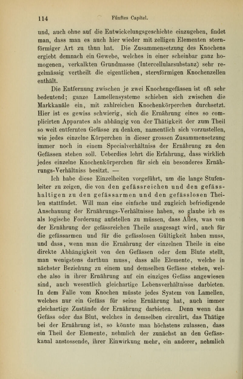 und, auch ohne auf die Entwicklungsgeschichte einzugehen, findet man, dass man es auch hier wieder mit zelligen Elementen stern- förmiger Art zu thun hat. Die Zusammensetzung des Knochens ergiebt demnach ein Gewebe, welches in einer scheinbar ganz ho- mogenen, verkalkten Grundmasse (IntercellularSubstanz) sehr re- gelmässig vertheilt die eigentlichen, sternförmigen Knochenzellen enthält. Die Entfernung zwischen je zwei Knochengefässen ist oft sehr bedeutend; ganze Lamellensysteme schieben sich zwischen die Markkanäle ein, mit zahlreichen Knochenkörperchen durchsetzt. Hier ist es gewiss schwierig, sich die Ernährung eines so com- plicirten Apparates als abhängig von der Thätigkeit der zum Theil so weit entfernten Gefässe zu denken, namentlich sich vorzustellen, wie jedes einzelne Körperchen in dieser grossen Zusammensetzung immer noch in einem Specialverhältniss der Ernährung zu den Gefässen stehen soll. Ueberdies lehrt die Erfahrung, dass wirklich jedes einzelne Knochenkörperchen für sich ein besonderes Ernäh- rungs-Verhältniss besitzt. — Ich habe diese Einzelheiten vorgeführt, um die lange Stufen- leiter zu zeigen, die von den gefässreichen und den gefäss- haltigen zu den gefässarmen und den gefässlosen Thei- len stattfindet. Will man eine einfache und zugleich befriedigende Anschauung der Ernährungs-Verhältnisse haben, so glaube ich es als logische Forderung aufstellen zu müssen, dass Alles, was von der Ernährung der gefässreichen Theile ausgesagt wird, auch für die gefässarmen und für die gefässlosen Gültigkeit haben muss, und dass, wenn man die Ernährung der einzelnen Theile in eine direkte Abhängigkeit von den Gefässen oder dem Blute stellt, man wenigstens darthun muss, dass alle Elemente, welche in nächster Beziehung zu einem und demselben Gefässe stehen, wel- che also in ihrer Ernährung auf ein einziges Gefäss angewiesen sind, auch wesentlich gleichartige Lebensverhältnisse darbieten. In dem Falle vom Knochen müsste jedes System von Lamellen, welches nur ein Gefäss für seine Ernährung hat, auch immer gleichartige Zustände der Ernährung darbieten. Denn wenn das Gefäss oder das Blut, welches in demselben circulirt, das Thätige bei der Ernährung ist, so könnte man höchstens zulassen, dass ein Theil der Elemente, nehmlich der zunächst an den Gefäss- kanal anstossende, ihrer Einwirkung mehr, ein anderer, nehmlich
