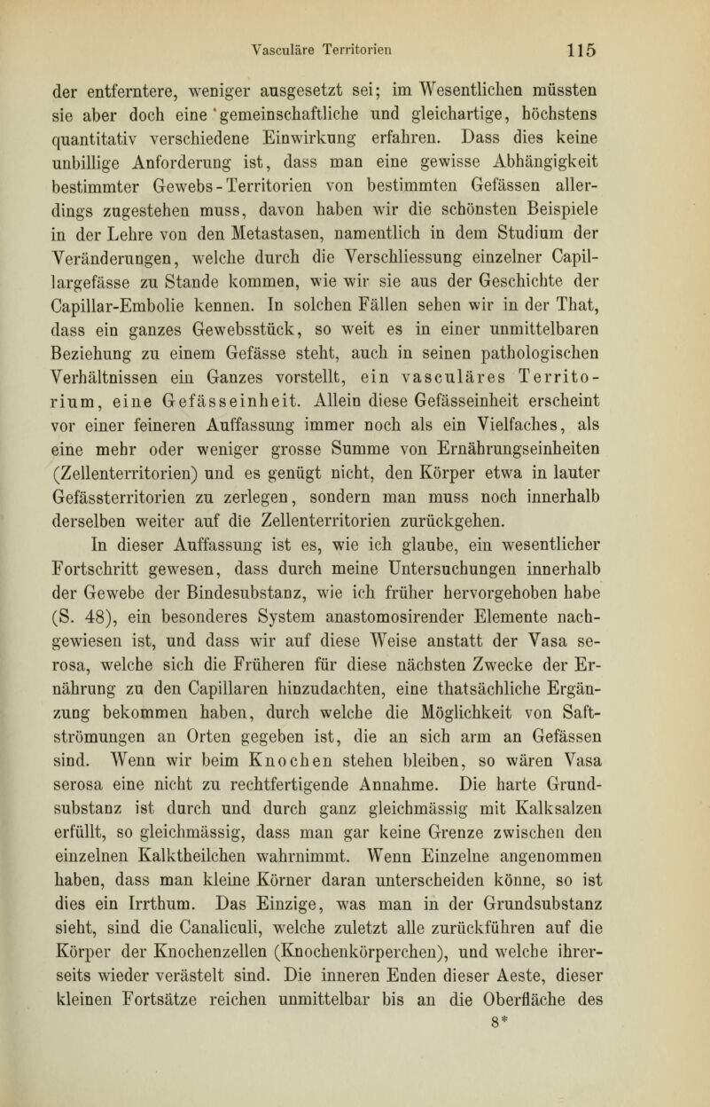 der entferntere, weniger ausgesetzt sei; im Wesentlichen müssten sie aber doch eine ' gemeinschaftliche und gleichartige, höchstens quantitativ verschiedene Einwirkung erfahren. Dass dies keine unbillige Anforderung ist, dass man eine gewisse Abhängigkeit bestimmter Gewebs - Territorien von bestimmten Gefässen aller- dings zugestehen muss, davon haben wir die schönsten Beispiele in der Lehre von den Metastasen, namentlich in dem Studium der Veränderungen, welche durch die Verschliessung einzelner Capil- largefässe zu Stande kommen, wie wir sie aus der Geschichte der Capillar-Embolie kennen. In solchen Fällen sehen wir in der That, dass ein ganzes Gewebsstück, so weit es in einer unmittelbaren Beziehung zu einem Gefässe steht, auch in seinen pathologischen Verhältnissen ein Ganzes vorstellt, ein vasculäres Territo- rium, eine Gefässeinheit. Allein diese Gefässeinheit erscheint vor einer feineren Auffassung immer noch als ein Vielfaches, als eine mehr oder weniger grosse Summe von Ernährungseinheiten (Zellenterritorien) und es genügt nicht, den Körper etwa in lauter Gefässterritorien zu zerlegen, sondern man muss noch innerhalb derselben weiter auf die Zellenterritorien zurückgehen. In dieser Auffassung ist es, wie ich glaube, ein wesentlicher Fortschritt gewesen, dass durch meine Untersuchungen innerhalb der Gewebe der Bindesubstanz, wie ich früher hervorgehoben habe (S. 48), ein besonderes System anastomosirender Elemente nach- gewiesen ist, und dass wir auf diese Weise anstatt der Vasa se- rosa, welche sich die Früheren für diese nächsten Zwecke der Er- nährung zu den Capillaren hinzudachten, eine thatsächliche Ergän- zung bekommen haben, durch welche die Möglichkeit von Saft- strömungen an Orten gegeben ist, die an sich arm an Gefässen sind. Wenn wir beim Knochen stehen bleiben, so wären Vasa serosa eine nicht zu rechtfertigende Annahme. Die harte Grund- substanz ist durch und durch ganz gleichmässig mit Kalksalzen erfüllt, so gleichmässig, dass man gar keine Grenze zwischen den einzelnen Kalktheilchen wahrnimmt. Wenn Einzelne angenommen haben, dass man kleine Körner daran unterscheiden könne, so ist dies ein Irrthum. Das Einzige, was man in der Grundsubstanz sieht, sind die Canaliculi, welche zuletzt alle zurückführen auf die Körper der Knochenzellen (Knochenkörperchen), und welche ihrer- seits wieder verästelt sind. Die inneren Enden dieser Aeste, dieser kleinen Fortsätze reichen unmittelbar bis an die Oberfläche des