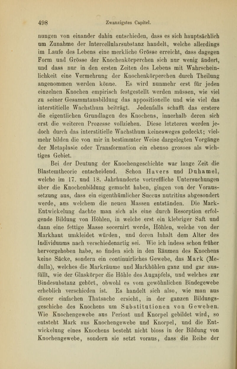 nungen von einander dahin entschieden, dass es sich hauptsächlich um Zunahme der Intercellularsubstanz handelt, welche allerdings im Laufe des Lebens eine merkliche Grösse erreicht, dass dagegen Form und Grösse der Knochenkörperchen sich nur wenig ändert, und dass nur in den ersten Zeiten des Lebens mit Wahrschein- lichkeit eine Vermehrung der Knochenkörperchen durch Theilung angenommen werden könne. Es wird nunmehr erst für jeden einzelnen Knochen empirisch festgestellt werden müssen, wie viel zu seiner Gesammtausbildung das appositioneile und wie viel das interstitielle Wachsthum beiträgt. Jedenfalls schafft das erstere die eigentlichen Grundlagen des Knochens, innerhalb deren sich erst die weiteren Prozesse vollziehen. Diese letzteren werden je- doch durch das interstitielle Wachsthum keinesweges gedeckt; viel- mehr bilden die von mir in bestimmter Weise dargelegten Vorgänge der Metaplasie oder Transformation ein ebenso grosses als wich- tiges Gebiet. Bei der Deutung der Knochengeschichte war lange Zeit die Blastemtheorie entscheidend. Schon Havers und Duhamel, welche im 17. und 18. Jahrhunderte vortreffliche Untersuchungen über die Knochenbildung gemacht haben, gingen von der Voraus- setzung aus, dass ein eigenthümlicher Succus nutritius abgesondert werde, aus welchem die neuen Massen entständen. Die Mark- Entwickelung dachte man sich als eine durch Resorption erfol- gende Bildung von Höhlen, in welche erst ein klebriger Saft und dann eine fettige Masse secernirt werde, Höhlen, welche von der Markhaut umkleidet würden, und deren Inhalt dem Alter des Individuums nach verschiedenartig sei. Wie ich indess schon früher hervorgehoben habe, so finden sich in den Räumen des Knochens keine Säcke, sondern ein continuirliches Gewebe, das Mark (Me- dulla), welches die Markräume und Markhöhlen ganz und gar aus- füllt, wie der Glaskörper die Höhle des Augapfels, und welches zur Bindesubstanz gehört, obwTohl es vom gewöhnlichen Bindegewebe erheblich verschieden ist. Es handelt sich also, wie man aus dieser einfachen Thatsache ersieht, in der ganzen Bildungs- geschiche des Knochens um Substitutionen von Geweben. Wie Knochengewebe aus Periost nnd Knorpel gebildet wird, so entsteht Mark aus Knochengewebe und Knorpel, und die Ent- wickelung eines Knochens besteht nicht bloss in der Bildung von Knochengewebe, sondern sie setzt voraus, dass die Reihe der