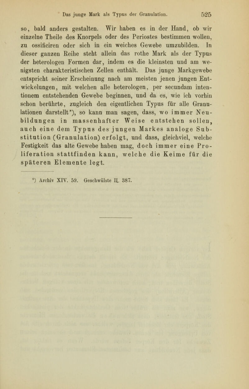 so, bald anders gestalten. Wir haben es in der Hand, ob wir einzelne Theile des Knorpels oder des Periostes bestimmen wollen, zn ossificiren oder sich in ein weiches Gewebe umzubilden. In dieser ganzen Eeihe steht allein das rothe Mark als der Typus der heterologen Formen dar, indem es die kleinsten und am we- nigsten charakteristischen Zellen enthält. Das junge Markgewebe entspricht seiner Erscheinung nach am meisten jenen jungen Ent- wickelungen, mit welchen alle heterologen, per secundam inten- tionem entstehenden Gewebe beginnen, und da es, wie ich vorhin schon berührte, zugleich den eigentlichen Typus für alle Granu- lationen darstellt*), so kann man sagen, dass, wo immer Neu- bildungen in massenhafter Weise entstehen sollen, auch eine dem Typus des jungen Markes analoge Sub- stitution (Granulation) erfolgt, und dass, gleichviel, welche Festigkeit das alte Gewebe haben mag, doch immer eine Pro- liferation stattfinden kann, welche die Keime für die späteren Elemente legt.