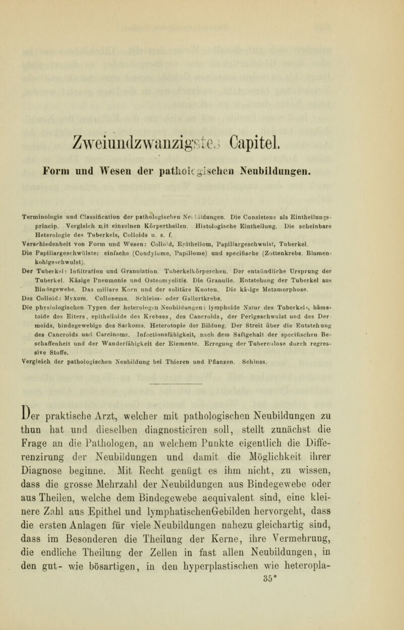 Zweiundzwanzigste,] Capitel. Form und Wesen der pathologischen Neubildungen. Terminologie und Classification der pathologischen Nei '. ildungen. Die Consistenz als Eintheiluir^s- princip. Vergleich mit einzelnen Körpertheilen Histologische Eintheilung. Die scheinbare Heterologie des Tuberkels, Colloids u. s. f. Verschiedenheit von Form und Wesen: Colloid, Epitheliom, Papillargeschwnlst, Tuberkel. Die Papillargeschwülste: einfache (Condylome, Papillome) und specihscbe (Zottenkrebs. Blumen- kohlgeschwulst). Der Tuberkel: Infiltration und Granulation. TuberkelUörperchen. Der entzündliche Ursprung der Tuberkel. Käsige Pneumonie und Osteomyelitis. Die Grauulie. Entstehung der Tuberkel aus Bindegewebe. Das miliare Korn und der solitäre Knoteu. Die kä>ige Metamorphose. Das Colloid: Myxom. Collonema. Schleim- oder Gallertkrebs. Die physiologischen Typen der heterologen Neubildungen: lymphoide Natur des Tuberkel-;, häma- toide des Eiters, epithelioide des Krebses, des Cancroids, der Perlgeschwulst und des Der moids, bindegewebige des Sarkoms. Heterotopie der Bildung. Der Streit über die Entstehung des Cancroids und Carcinoms. Infectionsfähigkeit, nach dem Saftgehalt der specirischen Be- schaffenheit und der Wanderfähigkeit der Elemente. Erregung der Tuberculose durch regres- sive Stoffe. Vergleich der pathologischen Neubildung bei Thieren und Pflanzen. Schluss. 1/er praktische Arzt, welcher mit pathologischen Neubildungen zu thun hat und dieselben diagnosticiren soll, stellt zunächst die Frage an die Pathologen, an welchem Punkte eigentlich die Diffe- renzirung der Neubildungen und damit die Möglichkeit ihrer Diagnose beginne. Mit Recht genügt es ihm nicht, zu wissen, dass die grosse Mehrzahl der Neubildungen aus Bindegewebe oder aus Theilen, welche dem Bindegewebe aequivalent sind, eine klei- nere Zahl aus Epithel und lymphatischenGebilden hervorgeht, dass die ersten Anlagen für viele Neubildungen nahezu gleichartig sind, dass im Besonderen die Theilung der Kerne, ihre Vermehrung, die endliche Theilung der Zellen in fast allen Neubildungen, in den gut- wie bösartigen, in den hyperplastischen wie heteropla- 35*