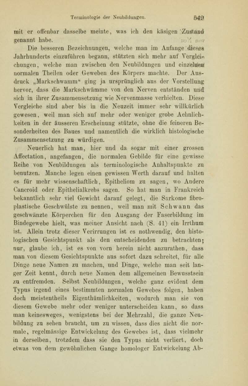 Terminologie der Neubildungen. B4&, mit er offenbar dasselbe meinte, was ich den käsigen 'Zustand genannt habe. uov Die besseren Bezeichnungen, welche man im Anfange: dieses Jahrhunderts einzuführen begann, stützten sich mehr auf Verglei- chungen, welche man zwischen den Neubildungen und einzelnteß! normalen Theilen oder Geweben des Körpers machte. Der Aus- druck „Markschwamm ging ja ursprünglich aus der Vorstellung hervor, dass die Markschwämme von den Nerven entständen und sich in ihrer Zusammensetzung wie Nervenmasse verhielten. Diese- Vergleiche sind aber bis in die Neuzeit immer sehr willkürlich gewesen, weil man sich auf mehr oder weniger grobe Ärmlich- keiten in der äusseren Erscheinung stützte, ohne die feineren Be- sonderheiten des Baues und namentlich die wirklich histologische Zusammensetzung zu würdigen. Neuerlich hat man, hier und da sogar mit einer grossen Affeetation, angefangen, die normalen Gebilde für eine gewisse Reihe von Neubildungen als terminologische Anhaltspunkte zu benutzen. Manche legen einen gewissen Werth darauf und halten es für mehr wissenschaftlich, Epitheliom zu sagen, wo Andere Cancroid oder Epithelialkrebs sagen. So hat man in Frankreich bekanntlich sehr viel Gewicht darauf gelegt, die Sarkome fibro- plastische Geschwülste zu nennen, weil man mit Schwann das geschwänzte Körperchen für den Ausgang der Faserbildung im Bindegewebe hielt, was meiner Ansicht nach (S. 41) ein Irrthum ist. Allein trotz dieser Verirrungen ist es nothwendig, den histo- logischen Gesichtspunkt als den entscheidenden zu betrachten; nur, glaube ich, ist es von vorn herein nicht anzurathen, dass man von diesem Gesichtspunkte aus sofort dazu schreitet, für alle Dinge neue Namen zu machen, und Dinge, welche man seit lan- ger Zeit kennt, durch neue Namen dem allgemeinen Bewusstsein zu entfremden. Selbst Neubildungen, welche ganz evident dem Typus irgend eines bestimmten normalen Gewebes folgen, haben doch meistentheils Eigentümlichkeiten, wodurch man sie von diesem Gewebe mehr oder weniger unterscheiden kann, so dass man keinesweges, wenigstens bei der Mehrzahl, die ganze Neu- bildung zu sehen braucht, um zu wissen, dass dies nicht die nor- male, regelmässige Entwickelung des Gewebes ist, dass vielmehr in derselben, trotzdem dass sie den Typus nicht verliert, doch etwas von dem gewöhnlichen Gange homologer Entwickelung Ab-