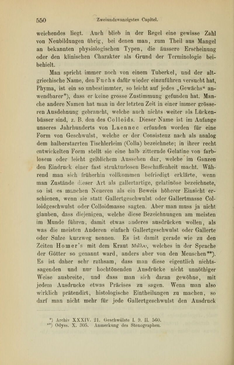 weichendes liegt. Auch blieb in der Regel eine gewisse Zahl von Neubildungen übrig, bei denen mau, zum Theil aus Mangel an bekannten physiologischen Typen, die äussere Erscheinung oder den klinischen Charakter als Grund der Terminologie bei- behielt. Man spricht immer noch von einem Tuberkel, und der alt- griechische Name, den Fuchs dafür wieder einzuführen versucht hat, Phyma, ist ein so unbestimmter, so leicht auf jedes „Gewächs an- wendbarer*), dass er keine grosse Zustimmung gefunden hat. Man- che andere Namen hat man in der letzten Zeit in einer immer grösse- ren Ausdehnung gebraucht, welche auch nichts weiter als Lücken- büsser sind, z. B. den des Colloids. Dieser Name ist im Anfange unseres Jahrhunderts von Laennec erfunden worden für eine Form von Geschwulst, welche er der Consistenz nach als analog dem halberstarrten Tischlerleim (Colla) bezeichnete; in ihrer recht entwickelten Form stellt sie eine halb zitternde Gelatine von farb- losem oder leicht gelblichem Aussehen dar, welche im Ganzen den Eindruck einer fast strukturlosen Beschaffenheit macht. Wäh- rend man sich früherhin vollkommen befriedigt erklärte, wenn man Zustände dieser Art als gallertartige, gelatinöse bezeichnete, so ist es manchen Neuereu als ein Beweis höherer Einsicht er- schienen, wenn sie statt Gallertgeschwulst oder Gallertmasse Col- loidgeschwulst oder Colloidmasse sagten. Aber man muss ja nicht glauben, dass diejenigen, welche diese Bezeichnungen am meisten im Munde führen, damit etwas anderes ausdrücken wollen, als was die meisten Anderen einfach Gallertgeschwulst oder Gallerte oder Sülze kurzweg nennen. Es ist damit gerade wie zu den Zeiten Homer's mit dem Kraut MouA/u, welches in der Sprache der Götter so genannt ward, anders aber von den Menschen**). Es ist daher sehr rathsam, dass man diese eigentlich nichts- sagenden und nur hochtönenden Ausdrücke nicht unnöthiger Weise ausbreite, und dass man sich daran gewöhne, mit jedem Ausdrucke etwas Präeises zu sagen. Wenn man also wirklich prätendirt, histologische Eintheilungen zu machen, so darf man nicht mehr für jede Gallertgeschwulst den Ausdruck *) Archiv XXXiV. 21. Geschwülste I. 9. II. 560. **) Odyss. X. 305. Anmerkung des Stenographen.