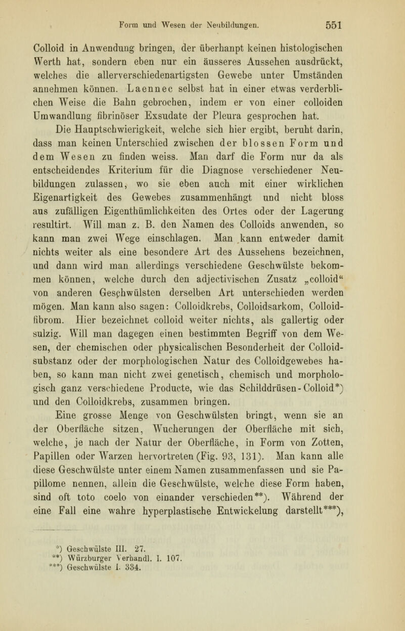 Colloid in Anwendung bringen, der überhanpt keinen histologischen Werth hat, sondern eben nur ein äusseres Aussehen ausdrückt, welches die allerverschiedenartigsten Gewebe unter Umständen annehmen können. Laennec selbst hat in einer etwas verderbli- chen Weise die Bahn gebrochen, indem er von einer colloiden Umwandlung fibrinöser Exsudate der Pleura gesprochen hat. Die Hauptschwierigkeit, welche sich hier ergibt, beruht darin, dass man keinen Unterschied zwischen der blossen Form und dem Wesen zu finden weiss. Man darf die Form nur da als entscheidendes Kriterium für die Diagnose verschiedener Neu- bildungen zulassen, wo sie eben auch mit einer wirklichen Eigenartigkeit des Gewebes zusammenhängt und nicht bloss aus zufälligen Eigenthümlichkeiten des Ortes oder der Lagerung resultirt. Will man z. B. den Namen des Colloids anwenden, so kann man zwei Wege einschlagen. Man kann entweder damit nichts weiter als eine besondere Art des Aussehens bezeichnen, und dann wird man allerdings verschiedene Geschwülste bekom- men können, welche durch den adjectivischen Zusatz „colloid von anderen Geschwülsten derselben Art unterschieden werden mögen. Man kann also sagen: Colloidkrebs, Colloidsarkom, Colloid- iibrom. Hier bezeichnet colloid weiter nichts, als gallertig oder sulzig. Will man dagegen einen bestimmten Begriff von dem We- sen, der chemischen oder physicalischen Besonderheit der Colloid- substanz oder der morphologischen Natur des Colloidgewebes ha- ben, so kann man nicht zwei genetisch, chemisch und morpholo- gisch ganz verschiedene Producte, wie das Schilddrüsen-Colloid*) und den Colloidkrebs, zusammen bringen. Eine grosse Menge von Geschwülsten bringt, wenn sie an der Oberfläche sitzen, Wucherungen der Oberfläche mit sich, welche, je nach der Natur der Oberfläche, in Form von Zotten, Papillen oder Warzen hervortreten (Fig. 93, 131). Man kann alle diese Geschwülste unter einem Namen zusammenfassen und sie Pa- pillome nennen, allein die Geschwülste, welche diese Form haben, sind oft toto coelo von einander verschieden**). Während der eine Fall eine wahre hyperplastische Entwickelung darstellt***). *) Geschwülste III. 27. **) Würzburger Verhandl. I. 107. ***) Geschwülste I. 334.