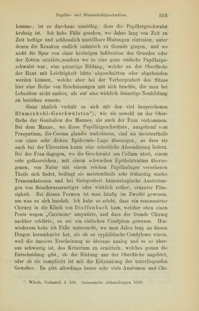 komme, ist es durchaus unnöthig, dass die Papillargeschwulst krebsig ist. Ich habe Fälle gesehen, wo Jahre lang von Zeit zu Zeit heftige und schliesslich unstillbare Blutungen eintraten, unter denen die Kranken endlich anämisch zu Grunde gingen, und wo nicht die Spur von einer krebsigen Infiltration des Grundes oder der Zotten existirte,sondern wo es eine ganz einfache Papillarge- schwulst war, eine gutartige Bildung, welche an der Oberfläche der Haut mit Leichtigkeit hätte abgeschnitten oder abgebunden werden können, welche aber bei der Verborgenheit des Sitzes hier eine Reihe von Erscheinungen mit sich brachte, die man bei Lebzeiten nicht anders, als auf eine wirklich bösartige Neubildung zu beziehen wusste. Ganz ähnlich verhält es sich mit den viel besprochenen Blumenkohl-Geschwülsten*), wie sie sowohl an der Ober- fläche der Genitalien des Mannes, als auch der Frau vorkommen. Bei dem Manne, wo diese Papillärgeschwülste, ausgehend vom Praeputium, die Corona glandis umkränzen, sind sie meistentheils von einer sehr dicken Epidermis-Lage überzogen, so dass sie auch bei der Ulceration kaum eine erhebliche Absonderung liefern. Bei der Frau dagegen, wo die Geschwulst am Collum uteri, einem sehr gefässreichen, mit einem schwachen Epithelstratum überzo- genen, von Natur mit einem reichen Papillarlager versehenen Theile sich findet, bedingt sie meistentheils sehr frühzeitig starke Transsudationen und bei Gelegenheit hämorrhagische Abtretun- gen von fleischwasserartiger oder wirklich rother, cruenter Flüs- sigkeit. Bei diesen Formen ist man häufig im Zweifel gewesen, um was es sich handelt. Ich habe es erlebt, dass ein renommirter Chirurg in die Klinik von Dietzenbach kam, welcher eben einen Penis wegen „Carcinom amputirte, und dass der fremde Chirurg nachher erklärte, es sei ein einfaches Condylom gewesen. Hin- wiederum habe ich Fälle untersucht, wo man Jahre lang an diesen Dingen herumkurirt hat, als ob es syphilitische Condylome wären, weil die äussere Erscheinung so überaus analog und es so über- aus schwierig ist, das Kriterium zu ermitteln, welches genau die Entscheidung gibt, ob die Bildung nur der Oberfläche angehört, oder ob sie complicirt ist mit der Erkrankung des unterliegenden Gewebes. Es gibt allerdings heute sehr viele Anatomen und Chi- *) Würzb. Verhandl. I. 109. Gesammelte Abhandlungen 1020.