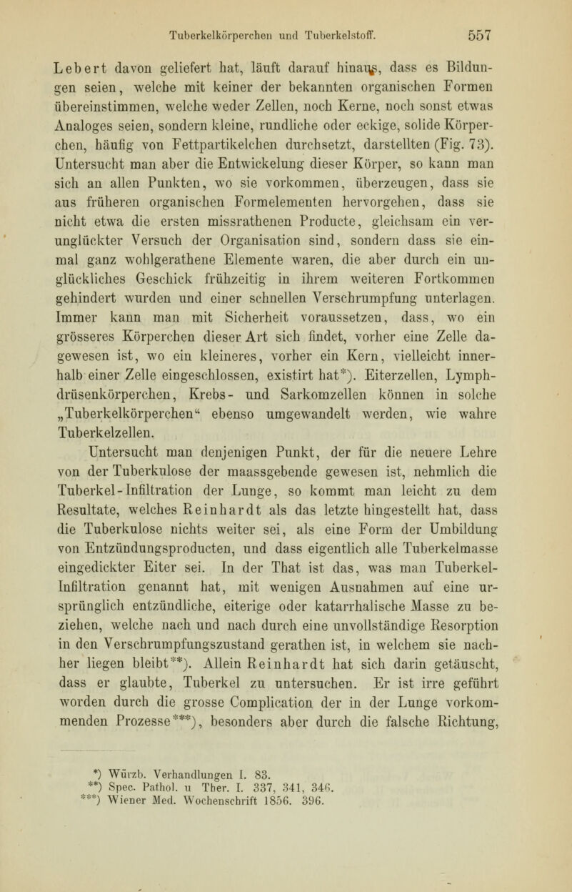 Lebert davon geliefert hat, läuft darauf hinauf, dass es Bildun- gen seien, welche mit keiner der bekannten organischen Formen übereinstimmen, welche weder Zellen, noch Kerne, noch sonst etwas Analoges seien, sondern kleine, rundliche oder eckige, solide Körper- chen, häufig von Fettpartikelchen durchsetzt, darstellten (Fig. 73). Untersucht man aber die Entwicklung dieser Körper, so kann man sich an allen Punkten, wo sie vorkommen, überzeugen, dass sie aus früheren organischen Formelementen hervorgehen, dass sie nicht etwa die ersten missrathenen Producte, gleichsam ein ver- unglückter Versuch der Organisation sind, sondern dass sie ein- mal ganz wohlgerathene Elemente waren, die aber durch ein un- glückliches Geschick frühzeitig in ihrem weiteren Fortkommen gehindert wurden und einer schnellen Verschrumpfung unterlagen. Immer kann man mit Sicherheit voraussetzen, dass, wo ein grösseres Körperchen dieser Art sich findet, vorher eine Zelle da- gewesen ist, wo ein kleineres, vorher ein Kern, vielleicht inner- halb einer Zelle eingeschlossen, existirt hat*). Eiterzellen, Lymph- drüsenkörperchen, Krebs- und Sarkomzellen können in solche „Tuberkelkörperchen ebenso umgewandelt werden, wie wahre Tuberkelzellen. Untersucht man denjenigen Punkt, der für die neuere Lehre von der Tuberkulose der maassgebende gewesen ist, nehmlich die Tuberkel-Infiltration der Lunge, so kommt man leicht zu dem Resultate, welches Reinhardt als das letzte hingestellt hat, dass die Tuberkulose nichts weiter sei, als eine Form der Umbildung von Entzündungsproducten, und dass eigentlich alle Tuberkelmasse eingedickter Eiter sei. In der That ist das, was man Tuberkel- Infiltration genannt hat, mit wenigen Ausnahmen auf eine ur- sprünglich entzündliche, eiterige oder katarrhalische Masse zu be- ziehen, welche nach und nach durch eine unvollständige Resorption in den Verschrumpfungszustand gerathen ist, in welchem sie nach- her liegen bleibt**). Allein Reinhardt hat sich darin getäuscht, dass er glaubte, Tuberkel zu untersuchen. Er ist irre geführt worden durch die grosse Complication der in der Lunge vorkom- menden Prozesse***), besonders aber durch die falsche Richtung, *) Würzb. Verhandlungen I. 83. **) Spec. Pathol. u Ther. I. 337, 341, 346. ***) Wiener Med. Wochenschrift 1856. 396.