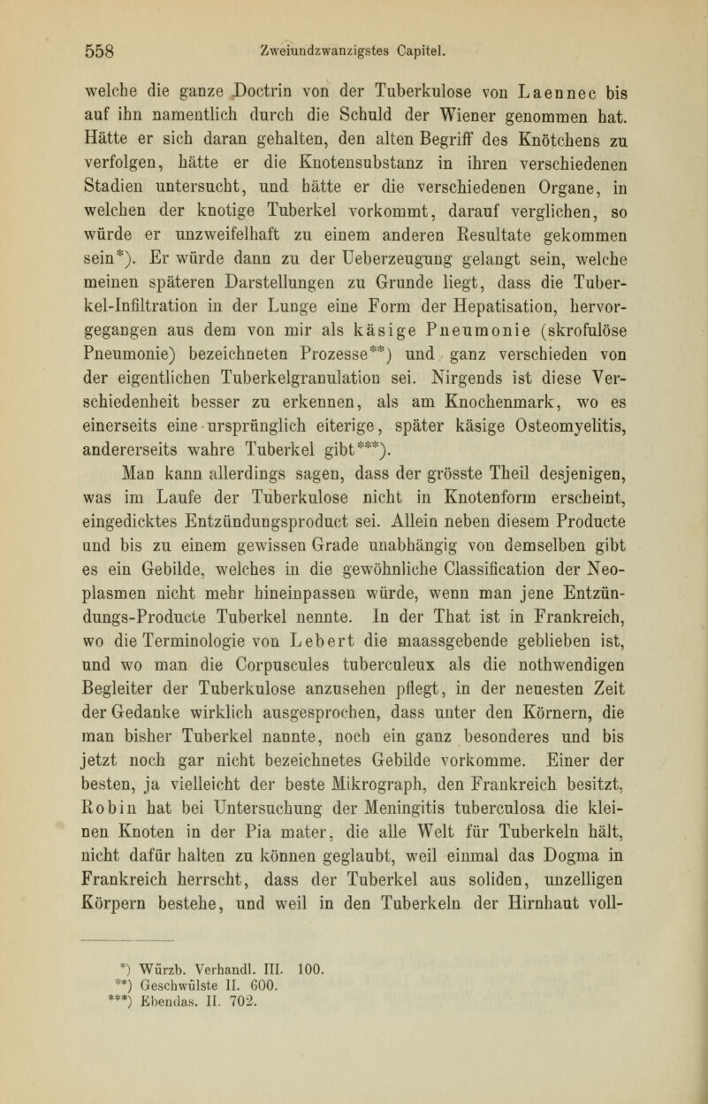 welche die ganze Doctrin von der Tuberkulose von Laennec bis auf ihn namentlich durch die Schuld der Wiener genommen hat. Hätte er sich daran gehalten, den alten Begriff des Knötchens zu verfolgen, hätte er die Knotensubstanz in ihren verschiedenen Stadien untersucht, und hätte er die verschiedenen Organe, in welchen der knotige Tuberkel vorkommt, darauf verglichen, so würde er unzweifelhaft zu einem anderen Resultate gekommen sein*). Er würde dann zu der Ueberzeugung gelangt sein, welche meinen späteren Darstellungen zu Grunde liegt, dass die Tuber- kel-Infiltration in der Lunge eine Form der Hepatisation, hervor- gegangen aus dem von mir als käsige Pneumonie (skrofulöse Pneumonie) bezeichneten Prozesse**) und ganz verschieden von der eigentlichen Tuberkelgranulation sei. Nirgends ist diese Ver- schiedenheit besser zu erkennen, als am Knochenmark, wo es einerseits eine ■ ursprünglich eiterige, später käsige Osteomyelitis, andererseits wahre Tuberkel gibt***). Man kann allerdings sagen, dass der grösste Theil desjenigen, was im Laufe der Tuberkulose nicht in Knotenform erscheint, eingedicktes Entzündungsproduct sei. Allein neben diesem Producte und bis zu einem gewissen Grade unabhängig von demselben gibt es ein Gebilde, welches in die gewöhnliche Classification der Neo- plasmen nicht mehr hineinpassen würde, wenn man jene Entzün- dungs-Producte Tuberkel nennte. In der That ist in Frankreich, wo die Terminologie von Lebert die maassgebende geblieben ist, und wo man die Corpuscules tuberculeux als die notwendigen Begleiter der Tuberkulose anzusehen pflegt, in der neuesten Zeit der Gedanke wirklich ausgesprochen, dass unter den Körnern, die man bisher Tuberkel nannte, noch ein ganz besonderes und bis jetzt noch gar nicht bezeichnetes Gebilde vorkomme. Einer der besten, ja vielleicht der beste Mikrograph, den Frankreich besitzt, Robin hat bei Untersuchung der Meningitis tuberculosa die klei- nen Knoten in der Pia mater, die alle Welt für Tuberkeln hält, nicht dafür halten zu können geglaubt, weil einmal das Dogma in Frankreich herrscht, dass der Tuberkel aus soliden, unzeiligen Körpern bestehe, und weil in den Tuberkeln der Hirnhaut voll- *) Würzb. Verhandl. III. 100. **) Geschwülste II. 600. ***) Ebendas. II. 702.