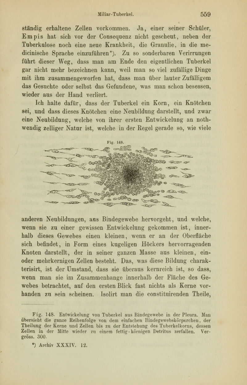 ständig erhaltene Zellen vorkommen. Ja, einer seiner Schüler, Empis hat sich vor der Conseqnenz nicht gescheut, neben der Tuberkulose noch eine neue Krankheit, die Granulie, in die me- dicinische Sprache einzuführen*). Zu so sonderbaren Verirrungen führt dieser Weg, dass man am Ende den eigentlichen Tuberkel gar nicht mehr bezeichnen kann, weil man so viel zufällige Dinge mit ihm zusammengeworfen hat, dass man über lauter Zufälligem das Gesuchte oder selbst das Gefundene, was man schon besessen, wieder aus der Hand verliert. Ich halte dafür, dass der Tuberkel ein Korn, ein Knötchen sei, und dass dieses Knötchen eine Neubildung darstellt, und zwar eine Neubildung, welche von ihrer ersten Entwickelung an noth- wendig zelliger Natur ist, welche in der Regel gerade so, wie viele anderen Neubildungen, aus Bindegewebe hervorgeht, und welche, wenn sie zu einer gewissen Entwickelung gekommen ist, inner- halb dieses Gewebes einen kleinen, wenn er an der Oberfläche sich befindet, in Form eines kugeligen Höckers hervorragenden Knoten darstellt, der in seiner ganzen Masse aus kleinen, ein- oder mehrkernigen Zellen besteht. Das, was diese Bildung charak- terisirt, ist der Umstand, dass sie überaus kernreich ist, so dass, wenn man sie im Zusammenhange innerhalb der Fläche des Ge- webes betrachtet, auf den ersten Blick fast nichts als Kerne vor- handen zu sein scheinen. Tsolirt man die constituirenden Theile, Pig. 148. Entwickelung von Tuberkel aus Bindegewebe in der Pleura. Man übersieht die ganze Reihenfolge von dem einfachen Bindegewebskörperchen, der Theilung der Kerne und Zellen bis zu der Entstehung des Tuberkelkorns, dessen Zellen in der Mitte wieder zu einem fettig-körnigen Detritus zerfallen. Ver- gröss. 300. *) Archiv XXXIV. 12.