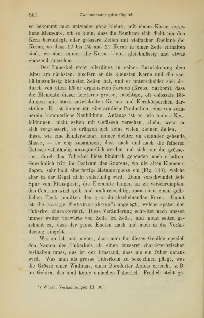 so bekommt man entweder ganz kleine, mit einem Kerne verse- hene Elemente, oft so klein, dass die Membran sich dicht um den Kern herumlegt, oder grössere Zellen mit vielfacher Theilung der Kerne, so dass 12 bis 24 und 30 Kerne in einer Zelle enthalten sind, wo aber immer die Kerne klein, gleichmässig und etwas glänzend aussehen. Der Tuberkel steht allerdings in seiner Entwicklung dem Eiter am nächsten, insofern er die kleinsten Kerne und die ver- hältnissmässig kleinsten Zellen hat, und er unterscheidet sich da- durch von allen höher organisirten Formen (Krebs, Sarkom), dass die Elemente dieser letzteren grosse, mächtige, oft colossale Bil- dungen mit stark entwickelten Kernen und Kernkörperchen dar- stellen. Er ist immer nur eine ärmliche Production, eine von vorn- herein kümmerliche Neubildung. Anfangs ist er, wie andere Neu- bildungen, nicht selten mit Gefässen versehen, allein, wenn er sich vergrössert, so drängen sich seine vielen kleinen Zellen, — diese, wie eine Kindersehaar, immer dichter an einander gehende Masse, — so eng zusammen, dass nach und nach die feineren Gefässe vollständig unzugänglich werden und sich nur die grösse- ren, durch den Tuberkel bloss hindurch gehenden noch erhalten. Gewöhnlich tritt im Centrum des Knotens, wo die alten Elemente liegen, sehr bald eine fettige Metamorphose ein (Fig. 148), welche aber in der Regel nicht vollständig wird. Dann verschwindet jede Spur von Flüssigkeit, die Elemente fangen an zu verschrumpfen, das Centrum wird gelb und undurchsichtig, man sieht einen gelb- lichen Fleck inmitten des grau durchscheinenden Korns. Damit ist die käsige Metamorphose*) angelegt, welche später den Tuberkel charakterisirt. Diese Veränderung schreitet nach aussen immer weiter vorwärts von Zelle zu Zelle, und nicht selten ge- schieht es, dass der ganze Knoten nach und nach in die Verän- derung eingeht. Warum ich nun meine, dass man für dieses Gebilde speciell den Namen des Tuberkels als einen äusserst charakteristischen festhalten muss, das ist der Umstand, dass nie ein Tuber daraus wird. Was man als grosse Tuberkeln zu bezeichnen pflegt, was die Grösse einer WTallnuss, eines Borsdorfer Apfels erreicht, z. B. im Gehirn, das sind keine einfachen Tuberkel. Freilich steht ge- *) Würzb. Verhandlungen III. 98.