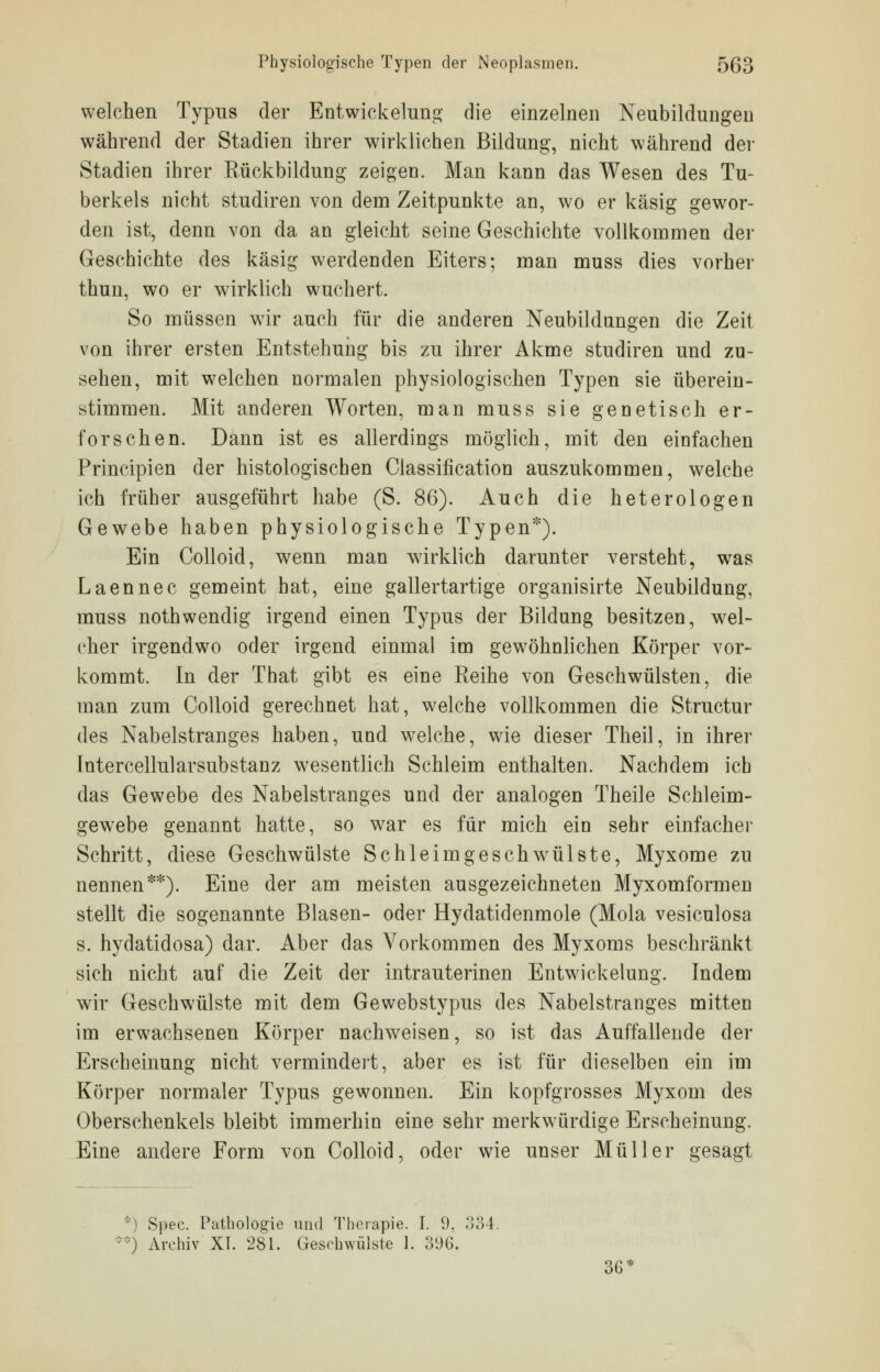 welchen Typus der Entwicklung die einzelnen Neubildungen während der Stadien ihrer wirklichen Bildung, nicht während der Stadien ihrer Bückbildung zeigen. Man kann das Wesen des Tu- berkels nicht studiren von dem Zeitpunkte an, wo er käsig gewor- den ist, denn von da an gleicht seine Geschichte vollkommen der Geschichte des käsig werdenden Eiters; man muss dies vorher thun, wo er wirklich wuchert. So müssen wir auch für die anderen Neubildungen die Zeit von ihrer ersten Entstehung bis zu ihrer Akme studiren und zu- sehen, mit welchen normalen physiologischen Typen sie überein- stimmen. Mit anderen Worten, man muss sie genetisch er- forschen. Dann ist es allerdings möglich, mit den einfachen Principien der histologischen Classification auszukommen, welche ich früher ausgeführt habe (S. 86). Auch die heterologen Gewebe haben physiologische Typen*). Ein Colloid, wenn man wirklich darunter versteht, was Laennec gemeint hat, eine gallertartige organisirte Neubildung, muss nothwendig irgend einen Typus der Bildung besitzen, wel- cher irgendwo oder irgend einmal im gewöhnlichen Körper vor- kommt. In der That gibt es eine Reihe von Geschwülsten, die man zum Colloid gerechnet hat, welche vollkommen die Structur des Nabelstranges haben, uad welche, wie dieser Theil, in ihrer Intercellularsubstanz wesentlich Schleim enthalten. Nachdem ich das Gewebe des Nabelstranges und der analogen Theile Schleim- gewebe genannt hatte, so war es für mich ein sehr einfacher Schritt, diese Geschwülste Schleimgeschwülste, Myxome zu nennen**). Eine der am meisten ausgezeichneten Myxomformen stellt die sogenannte Blasen- oder Hydatidenmole (Mola vesiculosa s. hydatidosa) dar. Aber das Vorkommen des Myxoms beschränkt sich nicht auf die Zeit der intrauterinen Entwicklung. Indem wir Geschwülste mit dem Gewebstypus des Nabelstranges mitten im erwachsenen Körper nachweisen, so ist das Auffallende der Erscheinung nicht vermindert, aber es ist für dieselben ein im Körper normaler Typus gewonnen. Ein kopfgrosses Myxom des Oberschenkels bleibt immerhin eine sehr merkwürdige Erscheinung. Eine andere Form von Colloid, oder wie unser Müller gesagt : ] Spee. Pathologie und Therapie. I. 9, 334. :::::) Archiv XI. 281. Gesehwülste 1. 396. 36