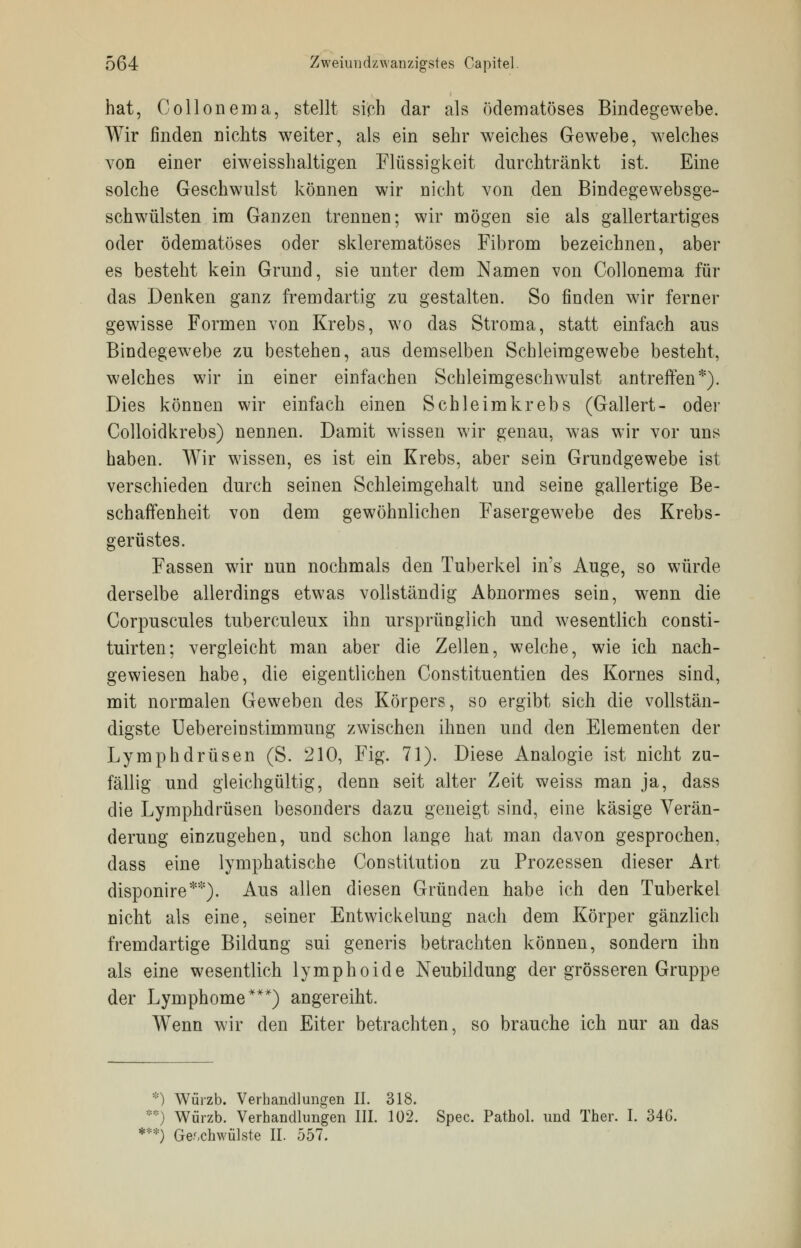 hat, Collonema, stellt sich dar als ödematoses Bindegewebe. Wir finden nichts weiter, als ein sehr weiches Gewebe, welches von einer eiweisshaltigen Flüssigkeit durchtränkt ist. Eine solche Geschwulst können wir nicht von den Bindegewebsge- schwülsten im Ganzen trennen; wir mögen sie als gallertartiges oder ödematoses oder sklerematöses Fibrom bezeichnen, aber es besteht kein Grund, sie unter dem Namen von Collonema für das Denken ganz fremdartig zu gestalten. So finden wir ferner gewisse Formen von Krebs, wo das Stroma, statt einfach aus Bindegewebe zu bestehen, aus demselben Schleimgewebe besteht, welches wir in einer einfachen Schleimgeschwulst antreffen*). Dies können wir einfach einen Schleimkrebs (Gallert- oder Colloidkrebs) nennen. Damit wissen wir genau, was wir vor uns haben. Wir wissen, es ist ein Krebs, aber sein Grundgewebe ist verschieden durch seinen Schleimgehalt und seine gallertige Be- schaffenheit von dem gewöhnlichen Fasergewebe des Krebs- gerüstes. Fassen wir nun nochmals den Tuberkel in's Auge, so würde derselbe allerdings etwas vollständig Abnormes sein, wenn die Corpuscules tuberculeux ihn ursprünglich und wesentlich consti- tuirten; vergleicht man aber die Zellen, welche, wie ich nach- gewiesen habe, die eigentlichen Constituentien des Kornes sind, mit normalen Geweben des Körpers, so ergibt sich die vollstän- digste Uebereinstimmung zwischen ihnen und den Elementen der Lymphdrüsen (S. 210, Fig. 71). Diese Analogie ist nicht zu- fällig und gleichgültig, denn seit alter Zeit weiss man ja, dass die Lymphdrüsen besonders dazu geneigt sind, eine käsige Verän- derung einzugehen, und schon lange hat man davon gesprochen, dass eine lymphatische Constitution zu Prozessen dieser Art disponire**). Aus allen diesen Gründen habe ich den Tuberkel nicht als eine, seiner Entwicklung nach dem Körper gänzlich fremdartige Bildung sui generis betrachten können, sondern ihn als eine wesentlich lymphoide Neubildung der grösseren Gruppe der Lymphome***) angereiht. Wenn wir den Eiter betrachten, so brauche ich nur an das *) Würzb. Verhandlungen II. 318. **) Würzb. Verhandlungen III. 102. Spec. Pathol. und Ther. I. 34G. ***) Geschwülste II. 557.