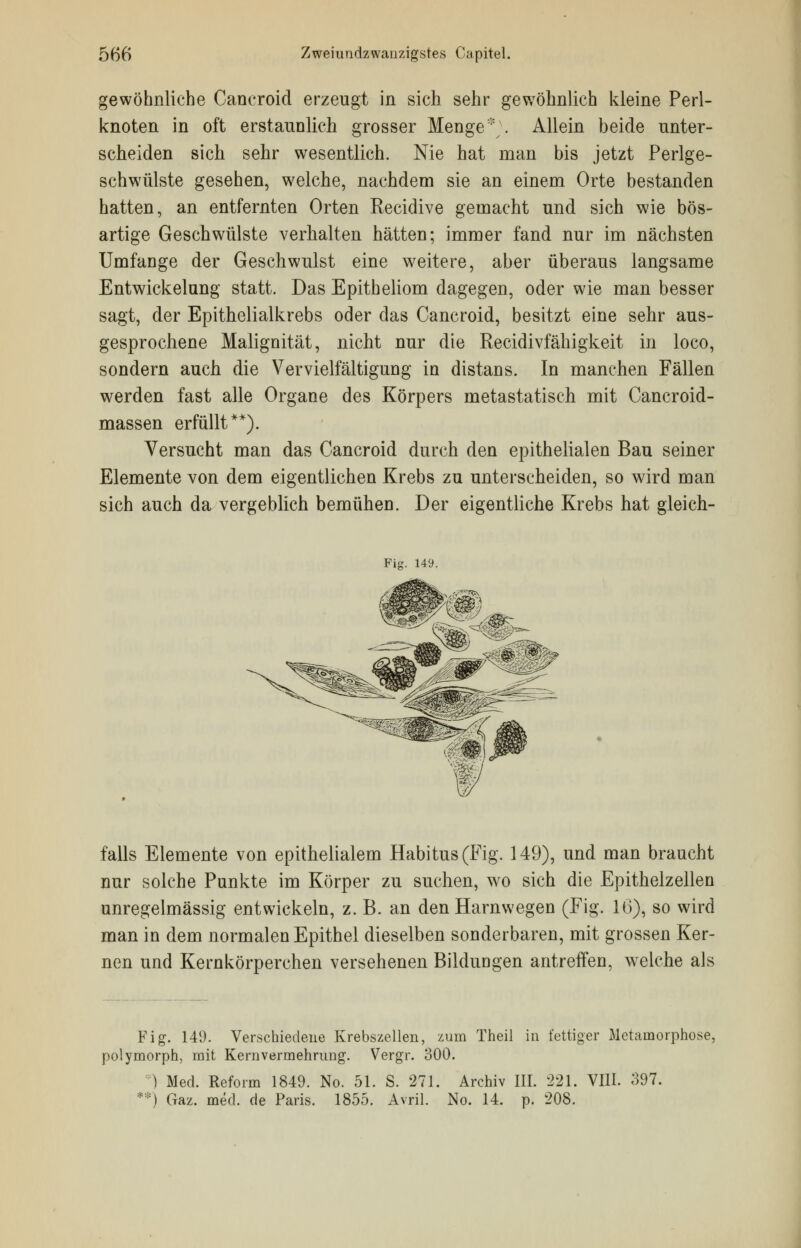 gewöhnliche Caneroid erzeugt in sich sehr gewöhnlich kleine Perl- knoten in oft erstaunlich grosser Menge*;. Allein beide unter- scheiden sich sehr wesentlich. Nie hat man bis jetzt Perlge- schwülste gesehen, welche, nachdem sie an einem Orte bestanden hatten, an entfernten Orten Recidive gemacht und sich wie bös- artige Geschwülste verhalten hätten; immer fand nur im nächsten Umfange der Geschwulst eine weitere, aber überaus langsame Entwickelung statt. Das Epitheliom dagegen, oder wie man besser sagt, der Epithelialkrebs oder das Caneroid, besitzt eine sehr aus- gesprochene Malignität, nicht nur die Recidivfähigkeit in loco, sondern auch die Vervielfältigung in distans. In manchen Fällen werden fast alle Organe des Körpers metastatisch mit Cancroid- massen erfüllt**). Versucht man das Caneroid durch den epithelialen Bau seiner Elemente von dem eigentlichen Krebs zu unterscheiden, so wird man sich auch da vergeblich bemühen. Der eigentliche Krebs hat gleich- Pie. 149. falls Elemente von epithelialem Habitus (Fig. 149), und man braucht nur solche Punkte im Körper zu suchen, wo sich die Epithelzellen unregelmässig entwickeln, z. B. an den Harnwegen (Fig. 16), so wird man in dem normalen Epithel dieselben sonderbaren, mit grossen Ker- nen und Kernkörperchen versehenen Bildungen antreffen, welche als Fig. 149. Verschiedene Krebszellen, zum Theil in fettiger Metamorphose, polymorph, mit Kernvermehrimg. Vergr. 300. ) Med. Reform 1849. No. 51. S. 271. Archiv III. 221. VIII. 397. **) Gaz. med. de Paris. 1855. Avril. No. 14. p. 208.