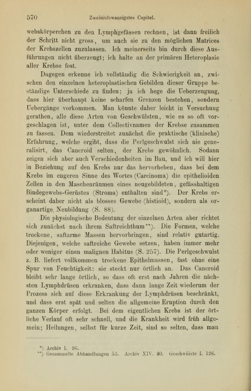 webskörperchen zu den Lymphgefässen rechnen, ist dann freilich der Schritt nicht gross, um auch sie zu den möglichen Matrices der Krebszellen zuzulassen. Ich meinerseits bin durch diese Aus- führungen nicht überzeugt; ich halte an der primären Heteroplasie aller Krebse fest. Dagegen erkenne ich vollständig die Schwierigkeit an, zwi- schen den einzelnen heteroplastischen Gebilden dieser Gruppe be- ständige Unterschiede zu finden; ja ich hege die Ueberzeugung, dass hier überhaupt keine scharfen Grenzen bestehen, sondern Uebergänge vorkommen. Man könnte daher leicht in Versuchung gerathen, alle diese Arten von Geschwülsten, wie es so oft vor- geschlagen ist, unter dem Collectivnamen der Krebse zusammen zu fassen. Dem wiederstreitet zunächst die praktische (klinische) Erfahrung, welche ergibt, dass die Perlgeschwulst sich nie gene- ralisirt, das Cancroid selten, der Krebs gewöhnlich. Sodann zeigen sich aber auch Verschiedenheiten im Bau, und ich will hier in Beziehung auf den Krebs nur das hervorheben, dass bei dem Krebs im engeren Sinne des Wortes (Carcinoma) die epithelioiden Zellen in den Maschenräumen eines neugebildeten, gefässhaltigen Bindegewebs-Gerüstes (Stroma) enthalten sind*). Der Krebs er- scheint daher nicht als blosses Gewebe (histioid), sondern als or- ganartige Neubildung (S. 88). Die physiologische Bedeutung der einzelnen Arten aber richtet sich zunächst nach ihrem Saftreichthum**). Die Formen, welche trockene, saftarme Massen hervorbringen, sind relativ gutartig. Diejenigen, welche saftreiche Gewebe setzen, haben immer mehr oder weniger einen malignen Habitus (S. 257). Die Perlgeschwulst z. B. liefert vollkommen trockene Epithelmassen, fast ohne eine Spur von Feuchtigkeit: sie steckt nur örtlich an. Das Cancroid bleibt sehr lange örtlich, so dass oft erst nach Jahren die näch- sten Lymphdrüsen erkranken, dass dann lange Zeit wiederum der Prozess sich auf diese Erkrankung der Lymphdrüsen beschränkt, und dass erst spät und selten die allgemeine Eruption durch den ganzen Körper erfolgt. Bei dem eigentlichen Krebs ist der ört- liche Verlauf oft sehr schnell, und die Krankheit wird früh allge- mein; Heilungen, selbst für kurze Zeit, sind so selten, dass man *) Archiv I. 96. **) Gesammelte Abhandlungen 5o. Archiv XIV. 40. Geschwülste I. 126.