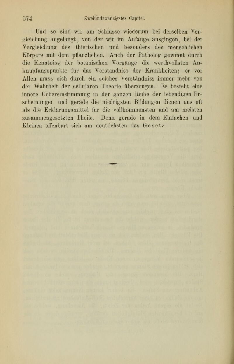 Und so sind wir am Schlüsse wiederum bei derselben Ver- gleichung angelangt, von der wir im Anfange ausgingen, bei der Vergleichung des thierischen und besonders des menschlichen Körpers mit dem pflanzlichen. Auch der Patholog gewinnt durch die Kenntniss der botanischen Vorgänge die werthvollsten An- knüpfungspunkte für das Verständniss der Krankheiten; er vor Allen muss sich durch ein solches Verständniss immer mehr von der Wahrheit der cellularen Theorie überzeugen. Es besteht eine innere Uebereinstimmung in der ganzen Reihe der lebendigen Er- scheinungen und gerade die niedrigsten Bildungen dienen uns oft als die Erklärungsmittel für die vollkommensten und am meisten zusammengesetzten Theile. Denn gerade in dem Einfachen und Kleinen offenbart sich am deutlichsten das Gesetz.